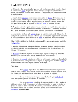 DIABETES TIPO 2
La diabetes tipo 2 es una enfermedad que dura toda la vida, caracterizada por altos niveles
de azucares en al sangre. Se presenta cuando el cuerpo no responde correctamente a la
insulina, una hormona secretada por el páncreas. La diabetes tipo 2 es la forma más común
de esta enfermedad.
La mayoría de los alimentos que comemos se convierten en glucosa. El páncreas, uno de
los órganos cerca del estomago del cuerpo, crea una hormona que se llama insulina para
ayudar al cuerpo a usar la glucosa. En las personas con diabetes, la insulina no funciona
bien. Como consecuencia, el contenido de azúcar y grasas en su sangre aumenta.
Por lo general la diabetes tipo 2 se desarrolla gradualmente. La mayoría de las personas con
esta enfermedad tienen sobrepeso en el momento del diagnostico. Sin embargo la diabetes
tipo 2 puede presentarse también en personas delgadas, especialmente en los ancianos.
Los antecedentes familiares y la genética juegan un papel importante en la diabetes tipo 2.
Un bajo nivel de actividad, una dieta deficiente y el peso excesivo (especialmente alrededor
de la cintura) aumentan significativamente el riesgo de desarrollar este tipo de diabetes.
Salud (OMS) estableció los siguientes criterios en 1999 para establecer con precisión
el diagnóstico:
§ Síntomas clásicos de la enfermedad (poliuria, polidipsia, polifagia y perdida de peso
inexplicable) más una toma sanguínea casual o al azar con cifras mayores o iguales de
200mg/dl (11.1mmol/L).
§ Medición de Glucosa en plasma en ayunas mayor o igual al 126mg/dl (7.0mmol/L).
Ayuno se define como no haber ingerido alimentos en al menos 8 horas.
§ La prueba de tolerancia a la glucosa oral (curva de tolerancia a la glucosa). La medición
en plasma se hace dos horas posteriores a la ingesta de 75g de glucosa en 30ml de agua; la
prueba es positiva con cifras mayores o iguales a 200 mg/dl.
Prevención:
Toda persona mayor de 45 años debe realizarse un examen de glucosa en
sangre al menos cada tres años. Se debe realizar el examen a una edad más temprana y con
más frecuencia si la persona presenta algún riesgo en particular de diabetes.
Se recomienda mantener un peso corporal saludable y un estilo de vida
activo para ayudar a prevenir el comienzo de la diabetes 2.
Las nuevas estrategias para frenar la epidemia de diabetes tipo 2 se dirige al
ámbito preventivo, donde el tratamiento de la diabetes (situación en la que los niveles de
glucosa en sangre se sitúan por encima de lo normal, aunque no lo suficiente como para
considerarla diabetes tipo 2) consiste entre otras medidas en el asesoramiento sobre
alimentación sana y ejercicios.
 