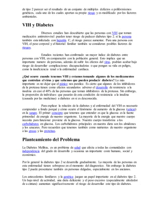 de tipo 2 parecer ser el resultado de un conjunto de múltiples defectos o poliformismos
genéticos, cada uno de los cuales aportan su propio riesgo y es modificado por los factores
ambientales.
VIH y Diabetes
Diversos estudios han descubierto que las personas con VIH que toman
medicación antirretroviral pueden tener riesgo de padecer diabetes tipo 2. si la persona
también esta infectada con hepatitis C, el riesgo parece aumentar. Para una persona con
VIH, el peso corporal y el historial familiar también se consideran posibles factores de
riesgos.
Estudios recientes han confirmado un mayor índice de diabetes entre
personas con VIH, en comparación con la población general. Esto implica que un
importante numero de personas, además de sufrir los efectos del virus, podrían acabar bajo
riesgo de desarrollar complicaciones discapacitadotas o que pongan su vida en peligro,
como la insuficiencia renal o la enfermedad cardiaca.
¿Qué ocurre cuando tenemos VIH y estamos tomando algunos de los medicamentos
que controlan el virus y que sabemos que pueden producir diabetes? Lo más
importante es no dejar que el pánico nos paralice. Es cierto que algunos de los inhibidores
de la proteasa tienen como efectos secundarios adverso el desarrollo de resistencia a la
insulina en casi el 40% de las personas que toman inhibidores de la proteasa. Sin embargo,
la proporción de individuos que pasarán de esta condición de resistencia a la insulina
(causada por las medicinas) a diabetes en si es desconocida.
Para explicar la relación de la diabetes y al enfermedad del VIH es necesario
comprender a fondo porqué y cómo ocurre el fenómeno de aumento de la glucosa (azúcar)
en la sangre. El primer concepto que tenemos que entender es que la glucosa es la fuente
primordial de energía de nuestro organismo. La mayoría de la energía que nuestro cuerpo
necesita para funcionar proviene de la glucosa. Nuestro cuerpo transforma a los
carbohidratos en glucosa. Los carbohidratos principales en nuestra dieta son los almidones
y los azucares. Pero recuerden que tenemos también como nutrientes de nuestro organismo
a las grasas y las proteínas.
Planteamiento del Problema
La Diabetes Mellitus, es un problema de salud que afecta a todas las comunidades con
independencia del grado de desarrollo y ocasiona un importante coste humano, social y
económico.
Por lo general la diabetes tipo 2 se desarrolla gradualmente. La mayoría de las personas en
esta enfermedad tienen sobrepeso en el momento del diagnostico. Sin embargo la diabetes
tipo 2 puede presentarse también en personas delgadas, especialmente en los ancianos.
Los antecedentes familiares y la genética juegan un papel importante en al diabetes tipo 2.
Un bajo nivel de actividad, una dieta deficiente y el peso excesivo (especialmente alrededor
de a cintura) aumentan significativamente el riesgo de desarrollar este tipo de diabetes.
 