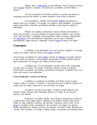 Algunos niños y adolescentes ya están utilizando nuevos aparatos que hacen
que la muestra de glucosa sanguínea y las inyecciones de insulina sean más fáciles y
efectivas.
Uno de esos aparatos es la bomba de insulina, un aparato que puede ser
programado para proveer insulina de manera parecida a como lo hace el páncreas.
Los investigadores también están probando métodos para detener la
diabetes antes de su comienzo. Por ejemplo, los científicos están estudiando si la diabetes
puede ser prevenida en personas que hubieran heredado un alto riesgo de adquirir la
enfermedad.
Mientras los científicos perfeccionen mejores métodos de tratamiento o
incluso de prevención o cura de la diabetes, los padres pueden contribuir a que sus hijos
vivan vidas más felices y saludables proporcionándoles aliento constante, preparándolos
con información acerca de la diabetes y augurándose que los niños se alimenten
adecuadamente, hagan ejercicio y mantengan al día su control de azúcar en la sangre.
Conceptos
La Diabetes es una enfermedad en la que los niveles de glucosa en al sangre
(azúcar en la sangre) están por encima de los valores normales.
A las personas con diabetes les cuesta trabajo convertir los alimentos en energía. Después
de una comida, los alimentos se descomponen para producir un azúcar llamado glucosa,
que es transportado por la sangre a las células de todo el cuerpo.
La diabetes tipo 2 es una enfermedad que dura toda la vida, caracterizada
por altos niveles de azúcar en la sangre. Se presenta cuando el cuerpo no responde
correctamente a la insulina, una hormona secretada por el páncreas. La diabetes tipo 2 es la
forma más común de esta enfermedad.
Causas Incidencias y Factores de Riesgo:
La diabetes es causada por un problema en la forma en que el cuerpo
produce o utiliza la insulina. La insulina es necesaria para mover la glucosa (azúcar en la
sangre) hasta las células, donde está se usa como fuente de energía.
Si la glucosa no entra en las células, el cuerpo no puede utilizarla para
producir energía. Entonces queda demasiada glucosa en al sangre, lo que causa los
síntomas de la diabetes.
Resistencia a la insulina significa que la insulina producida por el páncreas
no puede entrar en las células grasas y musculares para producir energía. Dado que las
células no están recibiendo la insulina que necesitan, el páncreas cada vez más. Con el
tiempo se acumulan niveles anormalmente altos de azúcar en la sangre, una situación
llamada hiperglucemia. Muchas personas con resistencia a la insulina tienen hiperglucemia
y niveles altos de insulina en al sangre al mismo tiempo. Las personas con sobrepeso tienen
 