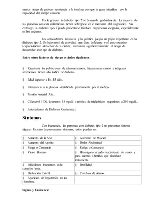 mayor riesgo de padecer resistencia a la insulina por que la grasa interfiere con la
capacidad del cuerpo a usarla.
Por lo general la diabetes tipo 2 se desarrolla gradualmente. La mayoría de
las personas con esta enfermedad tienen sobrepeso en el momento del diagnostico. Sin
embargo, la diabetes tipo 2 puede presentarse también en personas delgadas, especialmente
en los ancianos.
Los antecedentes familiares y la genética juegan un papel importante en la
diabetes tipo 2. Un bajo nivel de actividad, una dieta deficiente y el peso excesivo
(especialmente alrededor de la cintura) aumentan significativamente el riesgo de
desarrollar este tipo de diabetes.
Entre otros factores de riesgo estánlos siguientes:
§ Raza/etnia las poblaciones de afroamericanos, hispanoamericanos e indígenas
americanos tienen alto índice de diabetes.
§ Edad superior a los 45 años.
§ Intolerancia a la glucosa identificada previamente por el médico.
§ Presión Arterial Alta.
§ Colesterol HDL de menos 35 mg/dL o niveles de triglicéridos superiores a 250 mg/dL.
§ Antecedentes de Diabetes Gestacional.
Síntomas
Con frecuencia, las personas con diabetes tipo 2 no presentan síntoma
alguno. En caso de presentarse síntomas, estos pueden ser:
§ Aumento de la Sed § Aumento de Micción
§ Aumento del Apetito § Dolor Abdominal
§ Fatiga o Cansancio § Fatiga o Cansancio
§ Visión Borrosa § Hormigueo o endormecimiento de manos y
pies, ulceras o heridas que cicatrizan
lentamente.
§ Infecciones frecuentes o de
curación lenta.
§ Debilidad
§ Disfunción Eréctil § Cambios de Animo
§ Aparición de Impotencia en los
Hombres.
Signos y Exámenes:
 