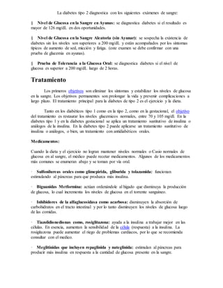 La diabetes tipo 2 diagnostica con los siguientes exámenes de sangre:
§ Nivel de Glucosa en la Sangre en Ayunas: se diagnostica diabetes si el resultado es
mayor de 126 mg/dL en dos oportunidades.
§ Nivel de Glucosa en la Sangre Aleatoria (sin Ayunar): se sospecha la existencia de
diabetes sin los niveles son superiores a 200 mg/dL y están acompañados por los síntomas
típicos de aumento de sed, micción y fatiga. (este examen se debe confirmar con una
prueba de glucemia en ayunas).
§ Prueba de Tolerancia a la Glucosa Oral: se diagnostica diabetes si el nivel de
glucosa es superior a 200 mg/dL luego de 2 horas.
Tratamiento
Los primeros objetivos son eliminar los síntomas y estabilizar los niveles de glucosa
en la sangre. Los objetivos permanentes son prolongar la vida y prevenir complicaciones a
largo plazo. El tratamiento principal para la diabetes de tipo 2 es el ejercicio y la dieta.
Tanto en los diabéticos tipo 1 como en la tipo 2, como en la gestacional, el objetivo
del tratamiento es restaurar los niveles glucemicos normales, entre 70 y 105 mg/dl. En la
diabetes tipo 1 y en la diabetes gestacional se aplica un tratamiento sustitutivo de insulina o
análogos de la insulina. En la diabetes tipo 2 puede aplicarse un tratamiento sustitutivo de
insulina o análogos, o bien, un tratamiento con antidiabéticos orales.
Medicamentos:
Cuando la dieta y el ejercicio no logran mantener niveles normales o Casio normales de
glucosa en al sangre, el médico puede recetar medicamentos. Algunos de los medicamentos
más comunes se enumeran abajo y se toman por vía oral.
· Sulfonilureas orales como glimepirida, gliburida y tolazamida: funcionan
estimulando al páncreas para que produzca más insulina.
· Biguanidas Metformina: actúan ordenándole al hígado que disminuya la producción
de glucosa, lo cual incrementa los niveles de glucosa en el torrente sanguíneo.
· Inhibidores de la alfaglucosidasa como acarbosa: disminuyen la absorción de
carbohidratos en el tracto intestinal y por lo tanto disminuyen los niveles de glucosa luego
de las comidas.
· Tiazolidionedionas como, rosiglitazona: ayuda a la insulina a trabajar mejor en las
células. En esencia, aumentan la sensibilidad de la célula (respuesta) a la insulina. La
rosigitazona puede aumentar el riego de problemas cardiacos, por lo que se recomienda
consultar con el medico.
· Meglitinidas que incluyen repaglinida y nateglinida: estimulan al páncreas para
producir más insulina en respuesta a la cantidad de glucosa presente en la sangre.
 