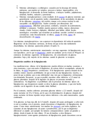 a.
b. Síntomas adrenérgicos o colinérgicos causados por la descarga del sistema
autónomo, que pueden ser variados, precoces o incluso imperceptibles si la
hipoglucemia se desarrolla de forma insidiosa, e incluyen temblor, palpitaciones,
ansiedad, hambre, sudación y parestesias.
c. Síntomas neuroglucopénicos como resultado de la escasez de glucosa neuronal, que
generalmente son de aparición tardía y dependientes de las necesidades de glucosa
de las diferentes estructuras del cerebro, aunque es la corteza cerebral la más
susceptible a la hipoglucemia. Suelen comenzar por alteraciones del
comportamiento, dificultad para pensar, confusión, sensación de acaloramiento,
debilidad y cansancio. También pueden aparecer cefalea, mareos alteraciones
visuales (visión borrosa y diplopia), dificultad para hablar, déficit focales
neurológicos reversibles que recuerdan un accidente vascular cerebral en ancianos,
convulsiones (más frecuentemente en niños), estado de coma, signos de
descerebración o la muerte.
Los síntomas neuroglucopénicos van a aparecer en dependencia del orden de aparición
filogenético de las estructuras nerviosas, de forma tal que en las más tardíamente
desarrolladas, los síntomas aparecerán primero (Cuadro 3).
Aunque los síntomas anteriormente mencionados son muy sugerentes de hipoglucemia, no
son específicos; por lo que su diagnóstico puede ser auxiliado por la tríada de Whipple: (i)
existencia de síntomas sugerentes de hipoglucemia, (ii) concentración de glucosa
plasmática baja y (iii) mejoría de los síntomas cuando la glucemia se recupera.
Diagnóstico analítico de la hipoglucemia
Las manifestaciones clínicas de la hipoglucemia pueden deberse en muchas ocasiones a
otros trastornos, y por esta razón el diagnóstico de certeza debe ir acompañado, además de
la clínica, de datos bioquímicos convincentes. Si la hipoglucemia aparece después de las
comidas existen mayores posibilidades de que se trate de una hipoglucemia reactiva, a
pesar de que se plantea que es una enfermedad muy rara que se diagnostica erróneamente
con demasiada frecuencia; ya que es posible encontrar cifras inferiores a 2,5 mmol de
glucosa plasmática después de la ingestión de glucosa en personas normales y
asintomáticas. Su diagnóstico se posibilitará ante la presencia de síntomas típicos de
hipoglucemia que desaparecen cuando se eleva la glucosa plasmática, y que este hecho
coincida con la ingestión de una comida mixta habitual.
Por el contrario, muchos enfermos presentan glicemia inferior a 2,5 mmol/L después del
ayuno nocturno de 10 a 12 horas, por lo que si la determinación de glucosa después del
ayuno nocturno de forma repetida arroja valores inferiores a los antes mencionados, queda
confirmada.
Si la glicemia no baja mas allá de 2,5 mmol/L después del ayuno prolongado y sobre todo
si este se combina con el ejercicio, puede descartarse el diagnóstico de hipoglucemia de
ayuno. Como vimos anteriormente son muchos los procesos, casi todos orgánicos, los
causantes de una hipoglucemia de ayuno o postabsortiva, por lo que su diagnóstico
diferencial es amplio: por ejemplo los tumores extrapancreáticos suelen ser grandes y
silentes desde el punto de vista clínico. El uso de insulina u otros fármacos
hipoglucemiantes como agentes productores de hipoglucemia puede descartarse con un
 