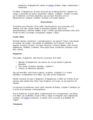 productores de hipoglucemia pueden ser tratados mediante cirugía, quimioterapia o
radioterapia.
Por último, la hipoglucemia de ayuno provocada por un hiperinsulinismo endógeno casi
siempre es producida por tumores pancreáticos solitarios o múltiples. Teniendo en cuenta
que el insulinoma es el tumor pancreático que con mayor frecuencia provoca
hiperinsulinismo endógeno, decidimos abordarlo en el acápite siguiente.
INSULINOMA
Son tumores poco frecuentes de las células beta del páncreas, que se presentan en la
mediania de la vida, excepto cuando se encuentran formando parte de una
neuroadenomatosis endocrina múltiple de tipo 1 (NEM), que puede presentarse antes de los
30 años de edad. Casi siempre son pequeños, benignos y únicos.
Cuadro clínico
Presentan síntomas autonómicos y neuroglucopénicos que aparecen 5 horas o más después
de consumir una comida, y que pueden ser modificados por el ejercicio, la dieta, la
ingestión de etanol o el ayuno. Con mayor frecuencia se observa diplopia, visión borrosa,
palpitaciones, debilidad y confusión. Otros sujetos tienen convulsiones refractarias como
único síntoma.
Diagnóstico
Para realizar el diagnóstico debe buscarse la presencia de la tríada:
1. Síntomas de hipoglucemia que mejoran una vez que aumenta la glucemia
plasmática.
2. Altos niveles de insulina plasmática y péptido C.
3. Ausencia de sulfonilurea plasmática.
Hay que determinar cada 6 horas la glucosa, la insulina, el péptido C y el cortisol
plasmático; en dependencia de la clínica y las cifras previas de glucemia.
Durante el periodo de ayuno el diagnóstico de hipoglucemia es difícil por el hecho de que
personas sanas pueden tener niveles bajos de glucosa en el ayuno, sin que aparezcan los
síntomas.
Las personas con insulinomas tienen menor supresión de insulina y péptido C endógeno por
la acción de las hormonas contrarreguladoras.
Para su localización se puede utilizar la ultrasonografía pre y transoperatoria, que alcanza
en la última una sensibilidad cercana al 90% y, aunque la tomografía axial computarizada
constituye otro método convincente, en muchos casos se necesita de la habilidad del
cirujano.
Tratamiento
 