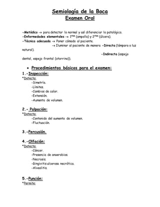 Semiología de la Boca
Examen Oral
-Metódico  para detectar lo normal y así diferenciar lo patológico.
-Enfermedades elementales  1rias
(ampolla) y 2rias
(úlcera).
-Técnica adecuada  Poner cómodo al paciente.
 Iluminar al paciente de manera -Directa (lámpara o luz
natural).
-Indirecta (espejo
dental, espejo frontal (otorrino)).
 Procedimientos básicos para el examen:
1.-Inspección:
*Detecta:
-Simetría.
-Límites.
-Cambios de calor.
-Extensión.
-Aumento de volumen.
2.- Palpación:
*Detecta:
-Contenido del aumento de volumen.
-Fluctuación.
3.-Percusión.
4.-Olfación:
*Detecta:
-Cáncer.
-Presencia de anaerobios.
-Necrosis.
-Gingivitis ulcerosa necrótica.
-Alveolitis.
5.-Punción:
*Permite:
 