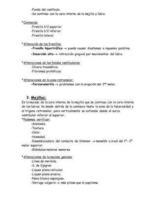 -Fondo del vestíbulo.
-Se continúa con la cara interna de la mejilla y labio.
*Contenido:
-Frenillo 1/2 superior.
-Frenillo 1/2 inferior.
-Frenillo lateral.
*Alteración de los frenillos:
-Frenillo hipertrófico  puede causar diastemas e isquemia palatina.
-Inserción alta  retracción gingival por movimientos del labio.
*Alteraciones en los fondos vestibulares:
-Úlcera traumática.
-Fibromas protéticos.
*Alteraciones en la zona retromolar:
-Pericoronaritis  problemas con la erupción del 3er
molar.
3. Mejillas:
Es la mucosa de la cara interna de la mejilla que se continua con la cara interna
de los labios. Va desde detrás de la comisura hasta la zona de la tuberosidad y
al trígono retromolar, pero verticalmente se extiende desde el surco
vestibular inferior al superior.
*Podemos verificar:
-Anatomía.
-Textura.
-Color.
-Humedad.
-Desembocadora del conducto de Stennon  mamelón a nivel del 1º- 2º
molar superior.
-Glándulas molares menores.
*Alteraciones de la mucosa geniana:
-Línea de mordida.
-S. de Sjögren
-Liquen plano reticular.
-Liquen plano erosivo.
-Nevo blanco esponjoso.
-Verruga vulgaris  más pilosa que el papiloma.
 