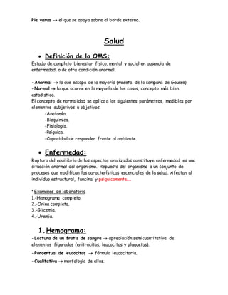 Pie varus  el que se apoya sobre el borde externo.
Salud
 Definición de la OMS:
Estado de completo bienestar físico, mental y social en ausencia de
enfermedad o de otra condición anormal.
-Anormal  lo que escapa de la mayoría (meseta de la campana de Gausse)
-Normal  lo que ocurre en la mayoría de los casos, concepto más bien
estadístico.
El concepto de normalidad se aplica a los siguientes parámetros, medibles por
elementos subjetivos u objetivos:
-Anatomía.
-Bioquímica.
-Fisiología.
-Psíquica.
-Capacidad de responder frente al ambiente.
 Enfermedad:
Ruptura del equilibrio de los aspectos analizados constituye enfermedad es una
situación anormal del organismo. Repuesta del organismo a un conjunto de
procesos que modifican las características escenciales de la salud. Afectan al
individuo estructural, funcinal y psiquicamente....
*Exámenes de laboratorio
1.-Hemograma completo.
2.-Orina completo.
3.-Glicemia.
4.-Uremia.
1.Hemograma:
-Lectura de un frotis de sangre  apreciación semicuantitativa de
elementos figurados (eritrocitos, leucocitos y plaquetas).
-Porcentual de leucocitos  fórmula leucocitaria.
-Cualitativa  morfología de ellos.
 