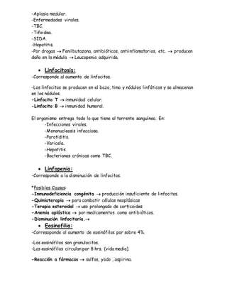-Aplasia medular.
-Enfermedades virales.
-TBC.
-Tifoidea.
-SIDA.
-Hepatitis.
-Por drogas  Fenilbutazona, antibióticos, antiinflamatorios, etc.  producen
daño en la médula  Leucopenia adquirida.
 Linfocitosis:
-Corresponde al aumento de linfocitos.
-Los linfocitos se producen en el bazo, timo y nódulos linfáticos y se almacenan
en los nódulos.
-Linfocito T  inmunidad celular.
-Linfocito B  inmunidad humoral.
El organismo entrega todo lo que tiene al torrente sanguíneo. En:
-Infecciones virales.
-Mononucleosis infecciosa.
-Parotiditis.
-Varicela.
-Hepatitis
-Bacterianas crónicas como TBC.
 Linfopenia:
-Corresponde a la disminución de linfocitos.
*Posibles Causas:
-Inmunodeficiencia congénita  producción insuficiente de linfocitos.
-Quimioterapia  para combatir células neoplásicas
-Terapia esteroidal  uso prolongado de corticoides
-Anemia aplástica  por medicamentos como antibióticos.
-Disminución linfocitaria.
 Eosinofilia:
-Corresoponde al aumento de eosinófilos por sobre 4%.
-Los eosinófilos son granulocitos.
-Los eosinófilos circulan por 8 hrs. (vida media).
-Reacción a fármacos  sulfas, yodo , aspirina.
 