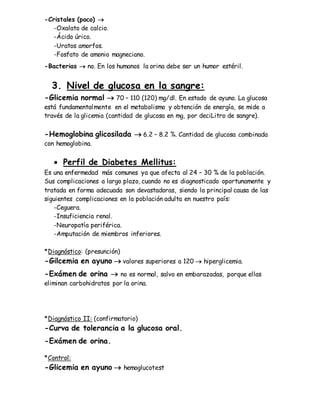 -Cristales (poco) 
-Oxalato de calcio.
-Ácido úrico.
-Uratos amorfos.
-Fosfato de amonio magneciano.
-Bacterias  no. En los humanos la orina debe ser un humor estéril.
3. Nivel de glucosa en la sangre:
-Glicemia normal  70 – 110 (120) mg/dl. En estado de ayuno. La glucosa
está fundamentalmente en el metabolismo y obtención de energía, se mide a
través de la glicemia (cantidad de glucosa en mg, por deciLitro de sangre).
-Hemoglobina glicosilada  6.2 – 8.2 %. Cantidad de glucosa combinada
con hemoglobina.
 Perfil de Diabetes Mellitus:
Es una enfermedad más comunes ya que afecta al 24 – 30 % de la población.
Sus complicaciones a largo plazo, cuando no es diagnosticado oportunamente y
tratada en forma adecuada son devastadoras, siendo la principal causa de las
siguientes complicaciones en la población adulta en nuestro país:
-Ceguera.
-Insuficiencia renal.
-Neuropatía periférica.
-Amputación de miembros inferiores.
*Diagnóstico: (presunción)
-Gilcemia en ayuno  valores superiores a 120  hiperglicemia.
-Exámen de orina  no es normal, salvo en embarazadas, porque ellas
eliminan carbohidratos por la orina.
*Diagnóstico II: (confirmatorio)
-Curva de tolerancia a la glucosa oral.
-Exámen de orina.
*Control:
-Glicemia en ayuno  hemoglucotest
 