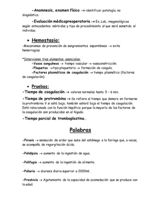 -Anamnesis, examen físico  identificar patología, no
diagnóstico.
-Evaluación médicapreoperatoria  Ex, Lab, imagenológicos
según antecedentes mórbidos y tipo de procedimiento al que será sometido el
individuo.
 Hemostasia:
-Mecanismos de prevención de sangramientos espontáneos  evita
hemorragias.
*Intervienen tres elementos esenciales:
-Vasos sanguíneos  tiempo vascular  vasoconstricción.
-Plaquetas tipo plaquetario  formación de coagulo.
-Factores plasmáticos de coagulación  tiempo plasmático (factores
de coagulación).
 Pruebas:
-Tiempo de coagulación  valores normales hasta 5 – 6 min.
-Tiempo de protrombina  Se refiere al tiempo que demora en formarse
la protrombina V si está bajo, también estará bajo el tiempo de coagulación.
Está relacionado con la función hepática porque la mayoría de los factores de
la coagulación son producidos en el hígado.
-Tiempo parcial de tromboplastina.
Palabras
-Pirosis  sensación de ardor que sube del estómago a la faringe que, a veces,
se acompaña de regurgitación ácida.
-Polidipsia  aumento de la ingestión de agua.
-Polifagia  aumento de la ingestión de alimento.
-Poliuria  diuresis diaria superior a 2000ml.
-Presbicia  Agotamiento de la capacidad de acomodación que se produce con
la edad.
 