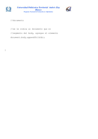 Universidad Politécnica Territorial Andrés Eloy
Blanco
Programa Nacional de Formación en Informática
//documento
//se le indica al documento que el
//segmento del body, agregue el elemento
document.body.appendChild(b);
}
 