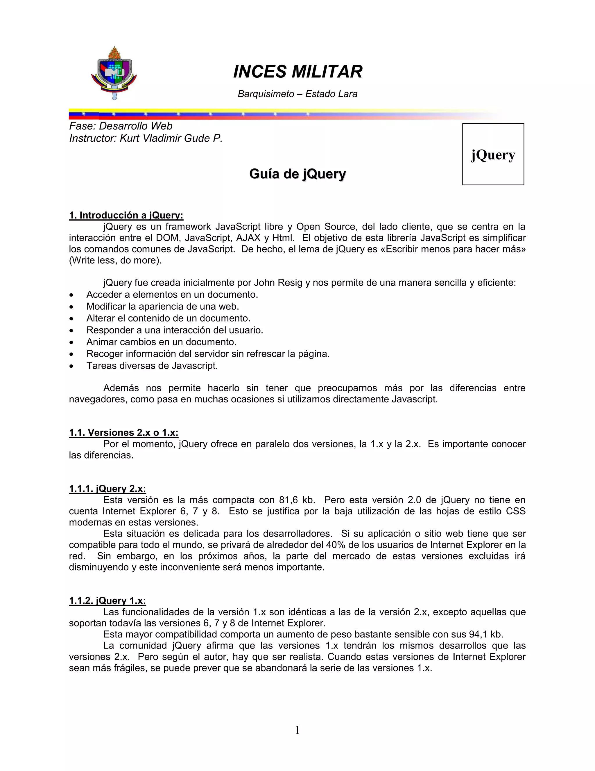 INCES MILITAR
Barquisimeto – Estado Lara
1
jQuery
Fase: Desarrollo Web
Instructor: Kurt Vladimir Gude P.
G
Gu
uí
ía
a d
de
e j
jQ
Qu
ue
er
ry
y
1. Introducción a jQuery:
jQuery es un framework JavaScript libre y Open Source, del lado cliente, que se centra en la
interacción entre el DOM, JavaScript, AJAX y Html. El objetivo de esta librería JavaScript es simplificar
los comandos comunes de JavaScript. De hecho, el lema de jQuery es «Escribir menos para hacer más»
(Write less, do more).
jQuery fue creada inicialmente por John Resig y nos permite de una manera sencilla y eficiente:
 Acceder a elementos en un documento.
 Modificar la apariencia de una web.
 Alterar el contenido de un documento.
 Responder a una interacción del usuario.
 Animar cambios en un documento.
 Recoger información del servidor sin refrescar la página.
 Tareas diversas de Javascript.
Además nos permite hacerlo sin tener que preocuparnos más por las diferencias entre
navegadores, como pasa en muchas ocasiones si utilizamos directamente Javascript.
1.1. Versiones 2.x o 1.x:
Por el momento, jQuery ofrece en paralelo dos versiones, la 1.x y la 2.x. Es importante conocer
las diferencias.
1.1.1. jQuery 2.x:
Esta versión es la más compacta con 81,6 kb. Pero esta versión 2.0 de jQuery no tiene en
cuenta Internet Explorer 6, 7 y 8. Esto se justifica por la baja utilización de las hojas de estilo CSS
modernas en estas versiones.
Esta situación es delicada para los desarrolladores. Si su aplicación o sitio web tiene que ser
compatible para todo el mundo, se privará de alrededor del 40% de los usuarios de Internet Explorer en la
red. Sin embargo, en los próximos años, la parte del mercado de estas versiones excluidas irá
disminuyendo y este inconveniente será menos importante.
1.1.2. jQuery 1.x:
Las funcionalidades de la versión 1.x son idénticas a las de la versión 2.x, excepto aquellas que
soportan todavía las versiones 6, 7 y 8 de Internet Explorer.
Esta mayor compatibilidad comporta un aumento de peso bastante sensible con sus 94,1 kb.
La comunidad jQuery afirma que las versiones 1.x tendrán los mismos desarrollos que las
versiones 2.x. Pero según el autor, hay que ser realista. Cuando estas versiones de Internet Explorer
sean más frágiles, se puede prever que se abandonará la serie de las versiones 1.x.
 