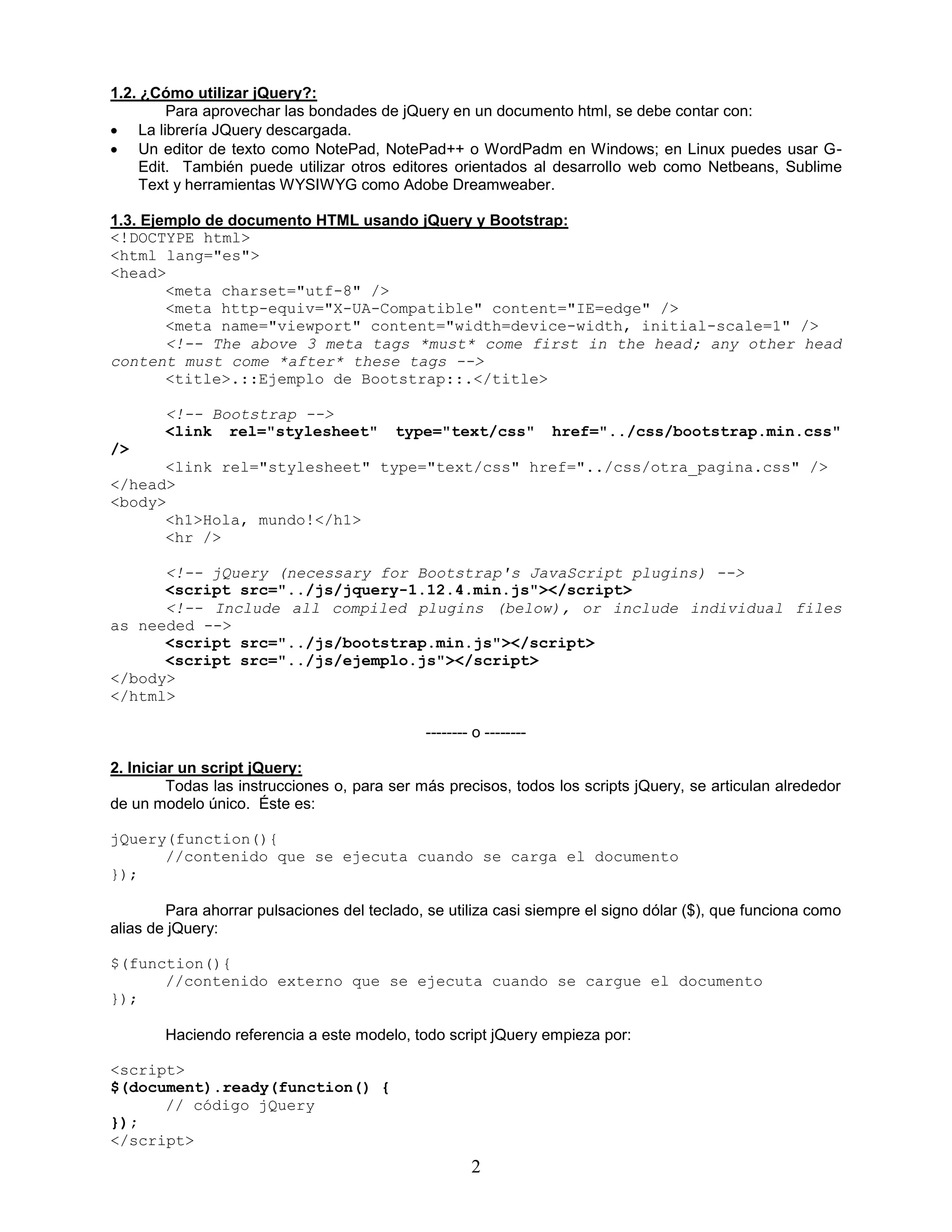 2
1.2. ¿Cómo utilizar jQuery?:
Para aprovechar las bondades de jQuery en un documento html, se debe contar con:
 La librería JQuery descargada.
 Un editor de texto como NotePad, NotePad++ o WordPadm en Windows; en Linux puedes usar G-
Edit. También puede utilizar otros editores orientados al desarrollo web como Netbeans, Sublime
Text y herramientas WYSIWYG como Adobe Dreamweaber.
1.3. Ejemplo de documento HTML usando jQuery y Bootstrap:
<!DOCTYPE html>
<html lang="es">
<head>
<meta charset="utf-8" />
<meta http-equiv="X-UA-Compatible" content="IE=edge" />
<meta name="viewport" content="width=device-width, initial-scale=1" />
<!-- The above 3 meta tags *must* come first in the head; any other head
content must come *after* these tags -->
<title>.::Ejemplo de Bootstrap::.</title>
<!-- Bootstrap -->
<link rel="stylesheet" type="text/css" href="../css/bootstrap.min.css"
/>
<link rel="stylesheet" type="text/css" href="../css/otra_pagina.css" />
</head>
<body>
<h1>Hola, mundo!</h1>
<hr />
<!-- jQuery (necessary for Bootstrap's JavaScript plugins) -->
<script src="../js/jquery-1.12.4.min.js"></script>
<!-- Include all compiled plugins (below), or include individual files
as needed -->
<script src="../js/bootstrap.min.js"></script>
<script src="../js/ejemplo.js"></script>
</body>
</html>
-------- o --------
2. Iniciar un script jQuery:
Todas las instrucciones o, para ser más precisos, todos los scripts jQuery, se articulan alrededor
de un modelo único. Éste es:
jQuery(function(){
//contenido que se ejecuta cuando se carga el documento
});
Para ahorrar pulsaciones del teclado, se utiliza casi siempre el signo dólar ($), que funciona como
alias de jQuery:
$(function(){
//contenido externo que se ejecuta cuando se cargue el documento
});
Haciendo referencia a este modelo, todo script jQuery empieza por:
<script>
$(document).ready(function() {
// código jQuery
});
</script>
 