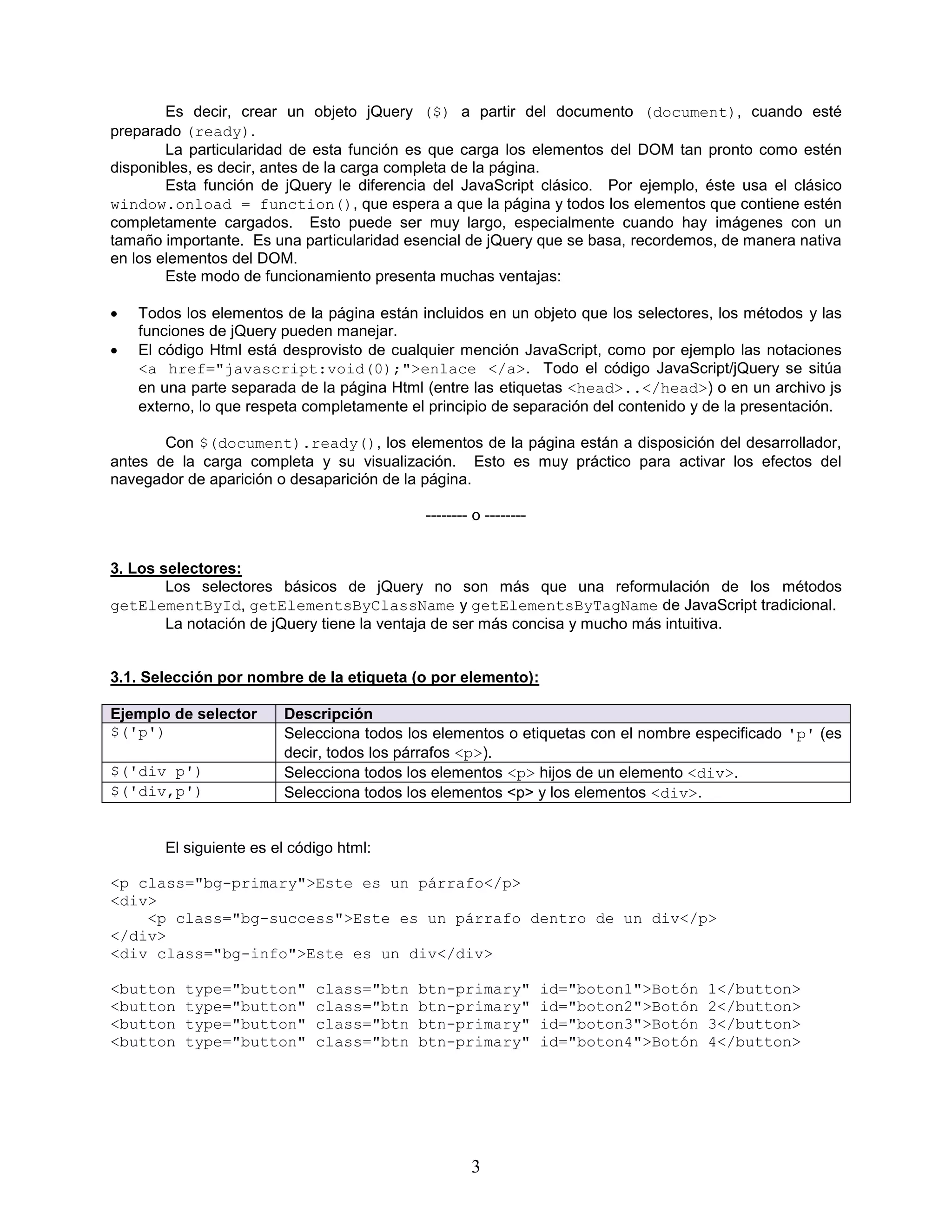 3
Es decir, crear un objeto jQuery ($) a partir del documento (document), cuando esté
preparado (ready).
La particularidad de esta función es que carga los elementos del DOM tan pronto como estén
disponibles, es decir, antes de la carga completa de la página.
Esta función de jQuery le diferencia del JavaScript clásico. Por ejemplo, éste usa el clásico
window.onload = function(), que espera a que la página y todos los elementos que contiene estén
completamente cargados. Esto puede ser muy largo, especialmente cuando hay imágenes con un
tamaño importante. Es una particularidad esencial de jQuery que se basa, recordemos, de manera nativa
en los elementos del DOM.
Este modo de funcionamiento presenta muchas ventajas:
 Todos los elementos de la página están incluidos en un objeto que los selectores, los métodos y las
funciones de jQuery pueden manejar.
 El código Html está desprovisto de cualquier mención JavaScript, como por ejemplo las notaciones
<a href="javascript:void(0);">enlace </a>. Todo el código JavaScript/jQuery se sitúa
en una parte separada de la página Html (entre las etiquetas <head>..</head>) o en un archivo js
externo, lo que respeta completamente el principio de separación del contenido y de la presentación.
Con $(document).ready(), los elementos de la página están a disposición del desarrollador,
antes de la carga completa y su visualización. Esto es muy práctico para activar los efectos del
navegador de aparición o desaparición de la página.
-------- o --------
3. Los selectores:
Los selectores básicos de jQuery no son más que una reformulación de los métodos
getElementById, getElementsByClassName y getElementsByTagName de JavaScript tradicional.
La notación de jQuery tiene la ventaja de ser más concisa y mucho más intuitiva.
3.1. Selección por nombre de la etiqueta (o por elemento):
Ejemplo de selector Descripción
$('p') Selecciona todos los elementos o etiquetas con el nombre especificado 'p' (es
decir, todos los párrafos <p>).
$('div p') Selecciona todos los elementos <p> hijos de un elemento <div>.
$('div,p') Selecciona todos los elementos <p> y los elementos <div>.
El siguiente es el código html:
<p class="bg-primary">Este es un párrafo</p>
<div>
<p class="bg-success">Este es un párrafo dentro de un div</p>
</div>
<div class="bg-info">Este es un div</div>
<button type="button" class="btn btn-primary" id="boton1">Botón 1</button>
<button type="button" class="btn btn-primary" id="boton2">Botón 2</button>
<button type="button" class="btn btn-primary" id="boton3">Botón 3</button>
<button type="button" class="btn btn-primary" id="boton4">Botón 4</button>
 