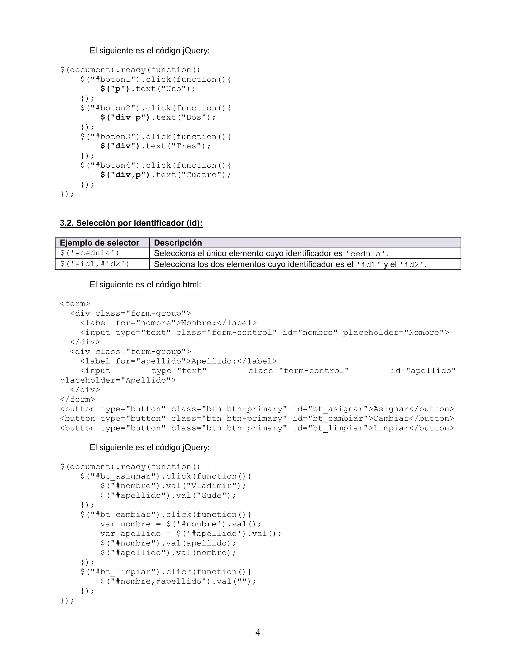 4
El siguiente es el código jQuery:
$(document).ready(function() {
$("#boton1").click(function(){
$("p").text("Uno");
});
$("#boton2").click(function(){
$("div p").text("Dos");
});
$("#boton3").click(function(){
$("div").text("Tres");
});
$("#boton4").click(function(){
$("div,p").text("Cuatro");
});
});
3.2. Selección por identificador (id):
Ejemplo de selector Descripción
$('#cedula') Selecciona el único elemento cuyo identificador es 'cedula'.
$('#id1,#id2') Selecciona los dos elementos cuyo identificador es el 'id1' y el 'id2'.
El siguiente es el código html:
<form>
<div class="form-group">
<label for="nombre">Nombre:</label>
<input type="text" class="form-control" id="nombre" placeholder="Nombre">
</div>
<div class="form-group">
<label for="apellido">Apellido:</label>
<input type="text" class="form-control" id="apellido"
placeholder="Apellido">
</div>
</form>
<button type="button" class="btn btn-primary" id="bt_asignar">Asignar</button>
<button type="button" class="btn btn-primary" id="bt_cambiar">Cambiar</button>
<button type="button" class="btn btn-primary" id="bt_limpiar">Limpiar</button>
El siguiente es el código jQuery:
$(document).ready(function() {
$("#bt_asignar").click(function(){
$("#nombre").val("Vladimir");
$("#apellido").val("Gude");
});
$("#bt_cambiar").click(function(){
var nombre = $('#nombre').val();
var apellido = $('#apellido').val();
$("#nombre").val(apellido);
$("#apellido").val(nombre);
});
$("#bt_limpiar").click(function(){
$("#nombre,#apellido").val("");
});
});
 