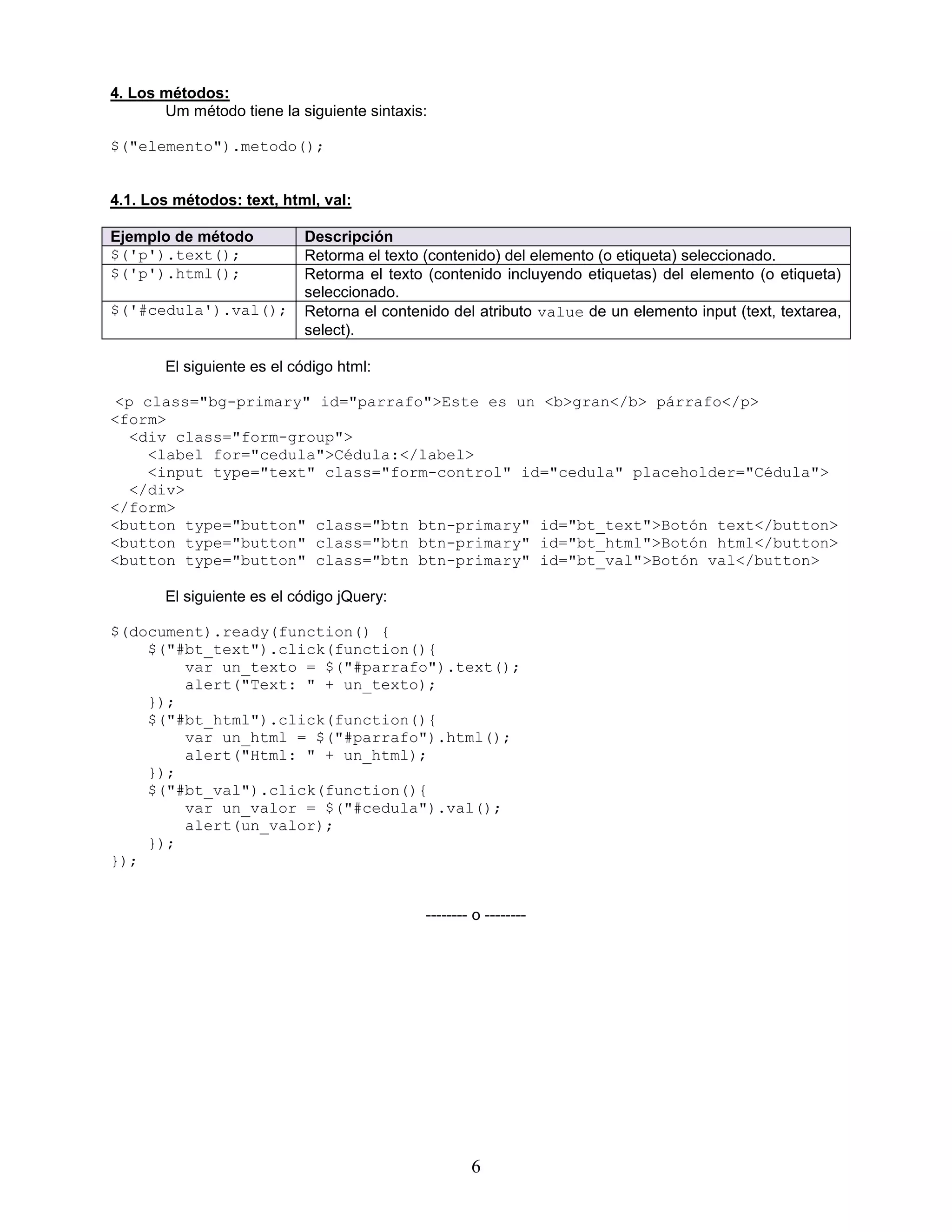 6
4. Los métodos:
Um método tiene la siguiente sintaxis:
$("elemento").metodo();
4.1. Los métodos: text, html, val:
Ejemplo de método Descripción
$('p').text(); Retorma el texto (contenido) del elemento (o etiqueta) seleccionado.
$('p').html(); Retorma el texto (contenido incluyendo etiquetas) del elemento (o etiqueta)
seleccionado.
$('#cedula').val(); Retorna el contenido del atributo value de un elemento input (text, textarea,
select).
El siguiente es el código html:
<p class="bg-primary" id="parrafo">Este es un <b>gran</b> párrafo</p>
<form>
<div class="form-group">
<label for="cedula">Cédula:</label>
<input type="text" class="form-control" id="cedula" placeholder="Cédula">
</div>
</form>
<button type="button" class="btn btn-primary" id="bt_text">Botón text</button>
<button type="button" class="btn btn-primary" id="bt_html">Botón html</button>
<button type="button" class="btn btn-primary" id="bt_val">Botón val</button>
El siguiente es el código jQuery:
$(document).ready(function() {
$("#bt_text").click(function(){
var un_texto = $("#parrafo").text();
alert("Text: " + un_texto);
});
$("#bt_html").click(function(){
var un_html = $("#parrafo").html();
alert("Html: " + un_html);
});
$("#bt_val").click(function(){
var un_valor = $("#cedula").val();
alert(un_valor);
});
});
-------- o --------
 
