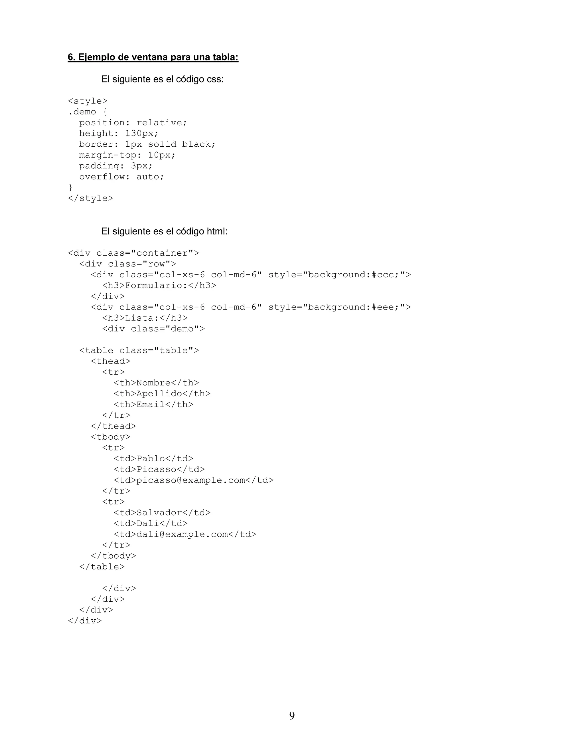9
6. Ejemplo de ventana para una tabla:
El siguiente es el código css:
<style>
.demo {
position: relative;
height: 130px;
border: 1px solid black;
margin-top: 10px;
padding: 3px;
overflow: auto;
}
</style>
El siguiente es el código html:
<div class="container">
<div class="row">
<div class="col-xs-6 col-md-6" style="background:#ccc;">
<h3>Formulario:</h3>
</div>
<div class="col-xs-6 col-md-6" style="background:#eee;">
<h3>Lista:</h3>
<div class="demo">
<table class="table">
<thead>
<tr>
<th>Nombre</th>
<th>Apellido</th>
<th>Email</th>
</tr>
</thead>
<tbody>
<tr>
<td>Pablo</td>
<td>Picasso</td>
<td>picasso@example.com</td>
</tr>
<tr>
<td>Salvador</td>
<td>Dalí</td>
<td>dali@example.com</td>
</tr>
</tbody>
</table>
</div>
</div>
</div>
</div>
 