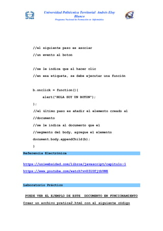Universidad Politécnica Territorial Andrés Eloy
Blanco
Programa Nacional de Formación en Informática
//el siguiente paso es asociar
//un evento al boton
//se le indica que al hacer clic
//en esa etiqueta, se debe ejecutar una función
b.onclick = function(){
alert("HOLA SOY UN BOTON");
};
//el último paso es añadir el elemento creado al
//documento
//se le indica al documento que el
//segmento del body, agregue el elemento
document.body.appendChild(b);
}
Referencia Electrónica
https://uniwebsidad.com/libros/javascript/capitulo-1
https://www.youtube.com/watch?v=D31UfjthVWE
Laboratorio Práctico
PUEDE VER EL EJEMPLO DE ESTE DOCUMENTO EN FUNCIONAMIENTO
Crear un archivo pratica2.html con el siguiente código
 
