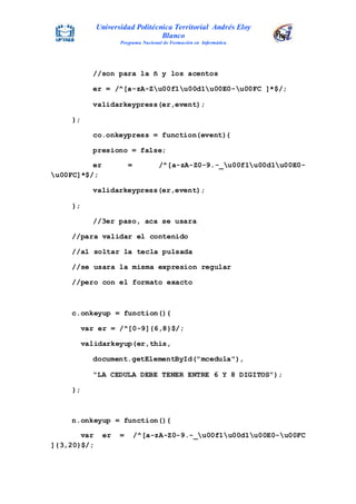 Universidad Politécnica Territorial Andrés Eloy
Blanco
Programa Nacional de Formación en Informática
//son para la ñ y los acentos
er = /^[a-zA-Zu00f1u00d1u00E0-u00FC ]*$/;
validarkeypress(er,event);
};
co.onkeypress = function(event){
presiono = false;
er = /^[a-zA-Z0-9.-_u00f1u00d1u00E0-
u00FC]*$/;
validarkeypress(er,event);
};
//3er paso, aca se usara
//para validar el contenido
//al soltar la tecla pulsada
//se usara la misma expresion regular
//pero con el formato exacto
c.onkeyup = function(){
var er = /^[0-9]{6,8}$/;
validarkeyup(er,this,
document.getElementById("mcedula"),
"LA CEDULA DEBE TENER ENTRE 6 Y 8 DIGITOS");
};
n.onkeyup = function(){
var er = /^[a-zA-Z0-9.-_u00f1u00d1u00E0-u00FC
]{3,20}$/;
 