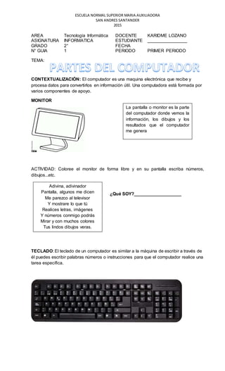 ESCUELA NORMAL SUPERIOR MARIA AUXILIADORA
SAN ANDRES SANTANDER
2015
AREA Tecnología Informática DOCENTE KARIDME LOZANO
ASIGNATURA INFORMATICA ESTUDIANTE ________________
GRADO 2° FECHA
N° GUIA 1 PERIODO PRIMER PERIODO
TEMA:
CONTEXTUALIZACIÓN: El computador es una maquina electrónica que recibe y
procesa datos para convertirlos en información útil. Una computadora está formada por
varios componentes de apoyo.
MONITOR
ACTIVIDAD: Coloree el monitor de forma libre y en su pantalla escriba números,
dibujos...etc.
¿Qué SOY?___________________
TECLADO: El teclado de un computador es similar a la máquina de escribir a través de
él puedes escribir palabras números o instrucciones para que el computador realice una
tarea específica.
La pantalla o monitor es la parte
del computador donde vemos la
información, los dibujos y los
resultados que el computador
me genera
Adivina, adivinador
Pantalla, algunos me dicen
Me parezco al televisor
Y mostrare lo que tú
Realices letras, imágenes
Y números conmigo podrás
Mirar y con muchos colores
Tus lindos dibujos veras.
 