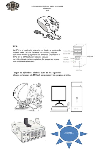 Escuela Normal Superior María Auxiliadora.
San Andres.
2017.
CPU:
La CPU es el cerebro del ordenador, es donde se producen la
mayoría de los cálculos. Es donde se controlan y originan
comandos directos que generan las diferentes funciones de la
CPU. En la CPU se hacen todos los cálculos
del código binario de la computadora. En general, es la parte
más importante del sistema.
Según lo aprendido Idéntico: cuál de los siguientes
dibujos pertenecen a la CPU del computador y los pongo en práctica.
…SUERTE…
 