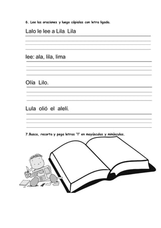 6. Lee las oraciones y luego cópialas con letra ligada.
Lalo le lee a Lila. Lila
lee: ala, lila, lima
Olía Lilo.
Lula olió el alelí.
7.Busca, recorta y pega letras “l” en mayúsculas y minúsculas.