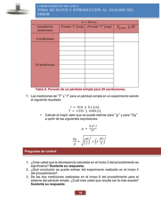 10
LABORATORIO DE MECÁNICA
TOMA DE DATOS E INTRODUCCIÓN AL ANÁLISIS DEL
ERROR
𝑛 = 20 𝑜𝑠𝑐.
Cantidad de
mediciones
𝑇𝑖𝑒𝑚𝑝𝑜 "𝑡" [𝑠𝑒𝑔] 𝑃𝑒𝑟𝑖𝑜𝑑𝑜 "𝑇" [𝑠𝑒𝑔] 𝑇𝑝𝑟𝑜𝑚 ± 𝜕𝑇
2 mediciones
10 mediciones
Tabla 6. Periodo de un péndulo simple para 20 oscilaciones.
7. Las mediciones de “𝑇” y “𝑙” para un péndulo simple en un experimento siendo
el siguiente resultado:
𝑙 = 92.8 ± 0.1 [𝑐𝑚]
𝑇 = 1.935 ± 0.004 [𝑠]
• Calcule el mejor valor que se puede estimar para “𝑔” y para “𝜕𝑔”
a partir de las siguientes expresiones:
𝑔 =
4 𝜋2
𝑙
𝑇2
𝜕𝑔
𝑔
= √(
𝜕𝑙
𝑙
)
2
+ (2
𝜕𝑇
𝑇
)
2
1. ¿Cree usted que la discrepancia calculada en el inciso 3 del procedimiento es
significativa? Sustente su respuesta.
2. ¿Qué conclusión se puede extraer del experimento realizado en el inciso 4
del procedimiento?
3. De las dos mediciones realizadas en el inciso 6 del procedimiento para el
sistema del péndulo simple, ¿Cuál cree usted que resulta ser la más exacta?
Sustente su respuesta.
Preguntas de control
 