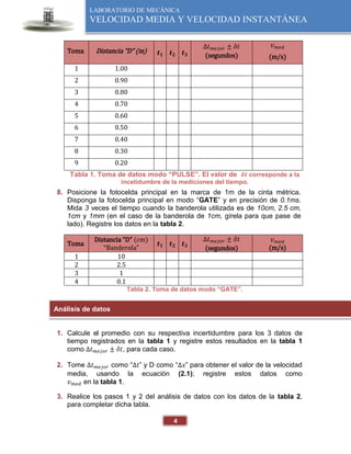 LABORATORIO DE MECÁNICA
VELOCIDAD MEDIA Y VELOCIDAD INSTANTÁNEA
4
Toma Distancia “D” (m) 𝒕𝟏 𝒕𝟐 𝒕𝟑
Δ𝑡𝑚𝑒𝑗𝑜𝑟 ± 𝛿𝑡
(segundos)
𝑣𝑚𝑒𝑑
(m/s)
1 1.00
2 0.90
3 0.80
4 0.70
5 0.60
6 0.50
7 0.40
8 0.30
9 0.20
Tabla 1. Toma de datos modo “PULSE”. El valor de 𝜹𝒕 corresponde a la
incetidumbre de la mediciones del tiempo.
8. Posicione la fotocelda principal en la marca de 1m de la cinta métrica.
Disponga la fotocelda principal en modo “GATE” y en precisión de 0.1ms.
Mida 3 veces el tiempo cuando la banderola utilizada es de 10cm, 2.5 cm,
1cm y 1mm (en el caso de la banderola de 1cm, gírela para que pase de
lado). Registre los datos en la tabla 2.
Toma
Distancia “D” (cm)
“Banderola”
𝒕𝟏 𝒕𝟐 𝒕𝟑
Δ𝑡𝑚𝑒𝑗𝑜𝑟 ± 𝛿𝑡
(segundos)
𝑣𝑚𝑒𝑑
(m/s)
1 10
2 2.5
3 1
4 0.1
Tabla 2. Toma de datos modo “GATE”.
1. Calcule el promedio con su respectiva incertidumbre para los 3 datos de
tiempo registrados en la tabla 1 y registre estos resultados en la tabla 1
como Δ𝑡𝑚𝑒𝑗𝑜𝑟 ± 𝛿𝑡, para cada caso.
2. Tome Δ𝑡𝑚𝑒𝑗𝑜𝑟 como “∆𝑡” y D como “∆𝑥” para obtener el valor de la velocidad
media, usando la ecuación (2.1); registre estos datos como
𝑣𝑚𝑒𝑑 en la tabla 1.
3. Realice los pasos 1 y 2 del análisis de datos con los datos de la tabla 2,
para completar dicha tabla.
Análisis de datos
 