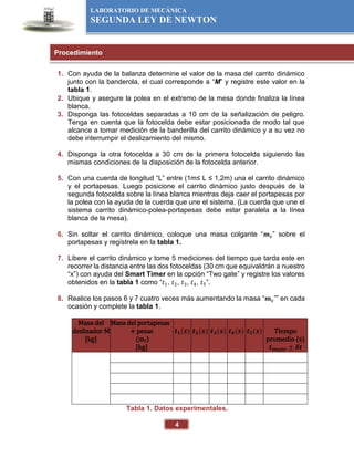 4
LABORATORIO DE MECÁNICA
SEGUNDA LEY DE NEWTON
1. Con ayuda de la balanza determine el valor de la masa del carrito dinámico
junto con la banderola, el cual corresponde a “M” y registre este valor en la
tabla 1.
2. Ubique y asegure la polea en el extremo de la mesa donde finaliza la línea
blanca.
3. Disponga las fotoceldas separadas a 10 cm de la señalización de peligro.
Tenga en cuenta que la fotocelda debe estar posicionada de modo tal que
alcance a tomar medición de la banderilla del carrito dinámico y a su vez no
debe interrumpir el deslizamiento del mismo.
4. Disponga la otra fotocelda a 30 cm de la primera fotocelda siguiendo las
mismas condiciones de la disposición de la fotocelda anterior.
5. Con una cuerda de longitud “L” entre (1m≤ L ≤ 1,2m) una el carrito dinámico
y el portapesas. Luego posicione el carrito dinámico justo después de la
segunda fotocelda sobre la línea blanca mientras deja caer el portapesas por
la polea con la ayuda de la cuerda que une el sistema. (La cuerda que une el
sistema carrito dinámico-polea-portapesas debe estar paralela a la línea
blanca de la mesa).
6. Sin soltar el carrito dinámico, coloque una masa colgante “𝒎𝒄” sobre el
portapesas y regístrela en la tabla 1.
7. Libere el carrito dinámico y tome 5 mediciones del tiempo que tarda este en
recorrer la distancia entre las dos fotoceldas (30 cm que equivaldrán a nuestro
“x”) con ayuda del Smart Timer en la opción “Two gate” y registre los valores
obtenidos en la tabla 1 como “𝑡1, 𝑡2, 𝑡3, 𝑡4, 𝑡5”.
8. Realice los pasos 6 y 7 cuatro veces más aumentando la masa “𝒎𝒄”” en cada
ocasión y complete la tabla 1.
Masa del
deslizador M
[kg]
Masa del portapesas
+ pesas
(mc)
[kg]
𝒕𝟏(𝒔) 𝒕𝟐(𝒔) 𝒕𝟑(𝒔) 𝒕𝟒(𝒔) 𝒕𝟓(𝒔) Tiempo
promedio (s)
𝒕𝒎𝒆𝒋𝒐𝒓 ± 𝜹𝒕
Tabla 1. Datos experimentales.
Procedimiento
 
