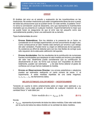 2
LABORATORIO DE MECÁNICA
TOMA DE DATOS E INTRODUCCIÓN AL ANÁLISIS DEL
ERROR
ERROR
El Análisis del error es el estudio y evaluación de las incertidumbres en las
mediciones. No existen mediciones que estén completamente libres de error a pesar
de todas las precauciones que se puedan tomar. En este sentido, la palabra “error”
no toma la connotación usual de desacierto, sino que representa la incertidumbre
inevitable que se presenta en cualquier medición. Experimentalmente lo mejor que
se puede hacer es asegurarse de que el error sea tan pequeño como sea
razonablemente posible y tener una estimación de su tamaño.
Tipos fundamentales de error:
• Errores Sistemáticos: Son los debidos a la presencia de un factor no
considerado en el montaje experimental o al mal conocimiento de algún otro.
Como consecuencia el valor medido está siempre por encima o por debajo
del valor verdadero. Pueden tener su origen en deficiencias de los aparatos.
Su existencia es difícil de detectar pero son los más fáciles de corregir pues
sólo requieren de la adecuada calibración del aparato.
• Errores Accidentales: Son los resultantes de la contribución de numerosas
fuentes incontrolables que desplazan el valor medido por encima y por debajo
del valor real. Idealmente puede considerarse que su contribución es
absolutamente al azar, de forma que aunque son imposibles de eliminar
totalmente, pueden ser estimados y de esta forma obtener el grado de
confianza con el que hemos realizado la medida.
• Errores en Observaciones Directas: Los errores estadísticos o aleatorios
pueden ser estimados realizando un cierto número de veces “𝑛” el
experimento. A estas medidas repetidas de una cierta magnitud,
𝑥1, 𝑥2, 𝑥3, … , 𝑥𝑛, las llamaremos datos.
MEJOR ESTIMADO (VALOR MEDIO) ± INCERTIDUMBRE
Teniendo en cuenta lo dicho anteriormente sobre el mejor valor estimado y su
incertidumbre, como regla general, el resultado de cualquier medición de una
cantidad física “x” está dado por:
𝑉𝑎𝑙𝑜𝑟 𝑚𝑒𝑑𝑖𝑑𝑜 𝑑𝑒 𝑥 = 𝑥𝑝𝑟𝑜𝑚 ± 𝜕𝑥 (0.1.1)
Donde:
 𝑥𝑝𝑟𝑜𝑚 representa el promedio de todos los datos medidos. Este valor está dado
por la suma de todos los datos dividido en la cantidad de datos medidos.
 