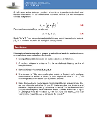 4
LABORATORIO DE MECÁNICA
LEY DE HOOKE
Si calibramos estos sistemas, es decir, si medimos la constante de elasticidad
efectiva o resultante “𝑘𝑟” de cada sistema, podremos verificar que para resortes en
serie se cumple que:
𝑘𝑟 = (
1
𝑘1
+
1
𝑘2
)
−1
(6.3)
Para resortes en paralelo se cumple que:
𝑘𝑟 = 𝑘1 + 𝑘2 (6.4)
Donde “𝑘1” y “𝑘2” son las constantes elasticidad de cada uno de los resortes del sistema
y 𝑘𝑟 es la constante resultante del montaje en serie o paralelo.
Este cuestionario debe desarrollarse antes de la realización de la práctica y debe entregarse
en el pre informe según indicaciones del docente.
1. Explique las características de los cuerpos elásticos e inelásticos.
2. Consultar y elaborar la gráfica de 𝐹 𝑣𝑠 ∆𝑥 para la ley de Hooke y explicar el
comportamiento.
3. Demuestre las ecuaciones (6.3) y (6.4)
4. Una persona de 75 𝑘𝑔 está parada sobre un resorte de compresión que tiene
una constante de resorte de 5000 𝑁/𝑚 y una longitud inicial de 0.25 𝑚. ¿Cuál
es la longitud total del resorte con la persona encima?
5. Estás diseñando una montura para mover sin problemas una cámara de 1 𝑘𝑔
por una distancia vertical de 50 𝑚𝑚. El diseño requiere que la cámara se
deslice en un par de carriles, y consiste de un resorte que sostiene la cámara
y la jala contra la punta de un tornillo de ajuste, como se muestra en la figura
3. La longitud inicial del resorte es 𝐿0 = 50 𝑚𝑚. Para este diseño, ¿cuál es el
valor mínimo requerido para la constante del resorte?
Cuestionario
 