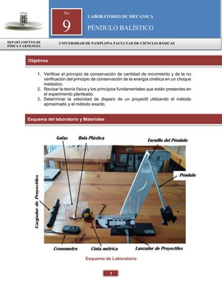1
1. Verificar el principio de conservación de cantidad de movimiento y de la no
verificación del principio de conservación de la energía cinética en un choque
inelástico.
2. Revisar la teoría física y los principios fundamentales que están presentes en
el experimento planteado.
3. Determinar la velocidad de disparo de un proyectil utilizando el método
aproximado y el método exacto.
Esquema de Laboratorio
Objetivos
Esquema del laboratorio y Materiales
No
9
LABORATORIO DE MECÁNICA
PÉNDULO BALÍSTICO
DEPARTAMENTO DE
FÍSICA Y GEOLOGÍA
UNIVERSIDAD DE PAMPLONA FACULTAD DE CIENCIAS BÁSICAS
 