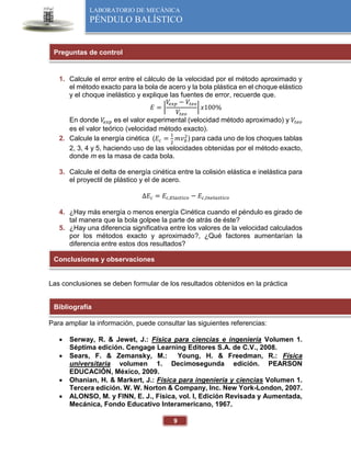 9
LABORATORIO DE MECÁNICA
PÉNDULO BALÍSTICO
1. Calcule el error entre el cálculo de la velocidad por el método aproximado y
el método exacto para la bola de acero y la bola plástica en el choque elástico
y el choque inelástico y explique las fuentes de error, recuerde que.
𝐸 = |
𝑉
𝑒𝑥𝑝 − 𝑉𝑡𝑒𝑜
𝑉𝑡𝑒𝑜
| 𝑥100%
En donde 𝑉
𝑒𝑥𝑝 es el valor experimental (velocidad método aproximado) y 𝑉𝑡𝑒𝑜
es el valor teórico (velocidad método exacto).
2. Calcule la energía cinética (𝐸𝑐 =
1
2
𝑚𝑣𝑏
2
) para cada uno de los choques tablas
2, 3, 4 y 5, haciendo uso de las velocidades obtenidas por el método exacto,
donde m es la masa de cada bola.
3. Calcule el delta de energía cinética entre la colisión elástica e inelástica para
el proyectil de plástico y el de acero.
∆𝐸𝑐 = 𝐸𝑐,𝐸𝑙𝑎𝑠𝑡𝑖𝑐𝑜 − 𝐸𝑐,𝐼𝑛𝑒𝑙𝑎𝑠𝑡𝑖𝑐𝑜
4. ¿Hay más energía o menos energía Cinética cuando el péndulo es girado de
tal manera que la bola golpee la parte de atrás de éste?
5. ¿Hay una diferencia significativa entre los valores de la velocidad calculados
por los métodos exacto y aproximado?, ¿Qué factores aumentarían la
diferencia entre estos dos resultados?
Las conclusiones se deben formular de los resultados obtenidos en la práctica
Para ampliar la información, puede consultar las siguientes referencias:
 Serway, R. & Jewet, J.: Física para ciencias e ingeniería Volumen 1.
Séptima edición. Cengage Learning Editores S.A. de C.V., 2008.
 Sears, F. & Zemansky, M.: Young, H. & Freedman, R.: Física
universitaria volumen 1. Decimosegunda edición. PEARSON
EDUCACIÓN, México, 2009.
 Ohanian, H. & Markert, J.: Física para ingeniería y ciencias Volumen 1.
Tercera edición. W. W. Norton & Company, Inc. New York-London, 2007.
 ALONSO, M. y FINN, E. J., Física, vol. I, Edición Revisada y Aumentada,
Mecánica, Fondo Educativo Interamericano, 1967.
Preguntas de control
Conclusiones y observaciones
Bibliografía
 