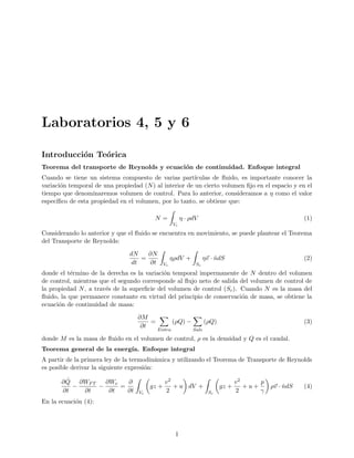 Laboratorios 4, 5 y 6
Introducción Teórica
Teorema del transporte de Reynolds y ecuación de continuidad. Enfoque integral
Cuando se tiene un sistema compuesto de varias partı́culas de fluido, es importante conocer la
variación temporal de una propiedad (N) al interior de un cierto volumen fijo en el espacio y en el
tiempo que denominaremos volumen de control. Para lo anterior, consideramos a η como el valor
especı́fico de esta propiedad en el volumen, por lo tanto, se obtiene que:
N =
Z
Vc
η · ρdV (1)
Considerando lo anterior y que el fluido se encuentra en movimiento, se puede plantear el Teorema
del Transporte de Reynolds:
dN
dt
=
∂N
∂t
Z
Vc
ηρdV +
Z
Sc
η~
v · n̂dS (2)
donde el término de la derecha es la variación temporal impermanente de N dentro del volumen
de control, mientras que el segundo corresponde al flujo neto de salida del volumen de control de
la propiedad N, a través de la superficie del volumen de control (Sc). Cuando N es la masa del
fluido, la que permanece constante en virtud del principio de conservación de masa, se obtiene la
ecuación de continuidad de masa:
∂M
∂t
=
X
Entra
(ρQ) −
X
Sale
(ρQ) (3)
donde M es la masa de fluido en el volumen de control, ρ es la densidad y Q es el caudal.
Teorema general de la energı́a. Enfoque integral
A partir de la primera ley de la termodinámica y utilizando el Teorema de Transporte de Reynolds
es posible derivar la siguiente expresión:
∂Q̂
∂t
−
∂WFT
∂t
−
∂We
∂t
=
∂
∂t
Z
Vc

gz +
v2
2
+ u

dV +
Z
Sc

gz +
v2
2
+ u +
p
γ

ρ~
v · n̂dS (4)
En la ecuación (4):
1
 