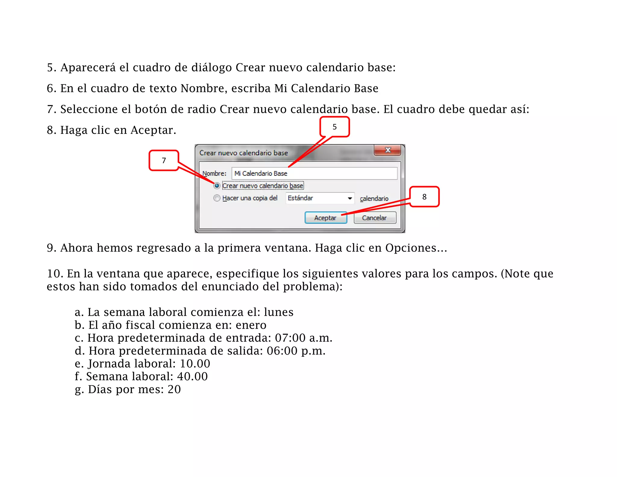 5. Aparecerá el cuadro de diálogo Crear nuevo calendario base:
6. En el cuadro de texto Nombre, escriba Mi Calendario Base
7. Seleccione el botón de radio Crear nuevo calendario base. El cuadro debe quedar así:
                                                   5
8. Haga clic en Aceptar.

                     7



                                                                    8




9. Ahora hemos regresado a la primera ventana. Haga clic en Opciones…

10. En la ventana que aparece, especifique los siguientes valores para los campos. (Note que
estos han sido tomados del enunciado del problema):

     a. La semana laboral comienza el: lunes
     b. El año fiscal comienza en: enero
     c. Hora predeterminada de entrada: 07:00 a.m.
     d. Hora predeterminada de salida: 06:00 p.m.
     e. Jornada laboral: 10.00
     f. Semana laboral: 40.00
     g. Días por mes: 20
 