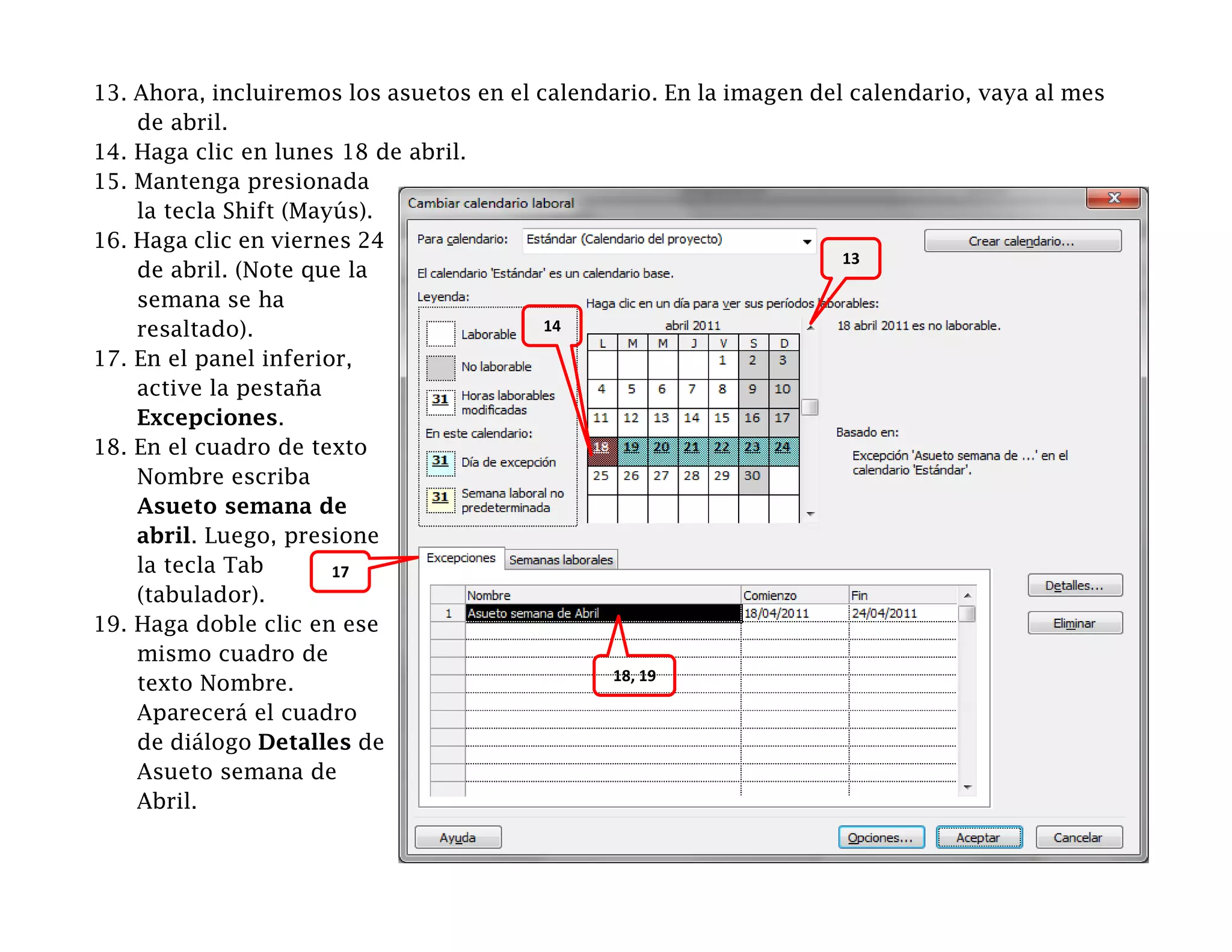 13. Ahora, incluiremos los asuetos en el calendario. En la imagen del calendario, vaya al mes
    de abril.
14. Haga clic en lunes 18 de abril.
15. Mantenga presionada
    la tecla Shift (Mayús).
16. Haga clic en viernes 24
                                                                     13
    de abril. (Note que la
    semana se ha
    resaltado).                           14

17. En el panel inferior,
    active la pestaña
    Excepciones.
18. En el cuadro de texto
    Nombre escriba
    Asueto semana de
    abril. Luego, presione
    la tecla Tab       17
    (tabulador).
19. Haga doble clic en ese
    mismo cuadro de
                                               18, 19
    texto Nombre.
    Aparecerá el cuadro
    de diálogo Detalles de
    Asueto semana de
    Abril.
 