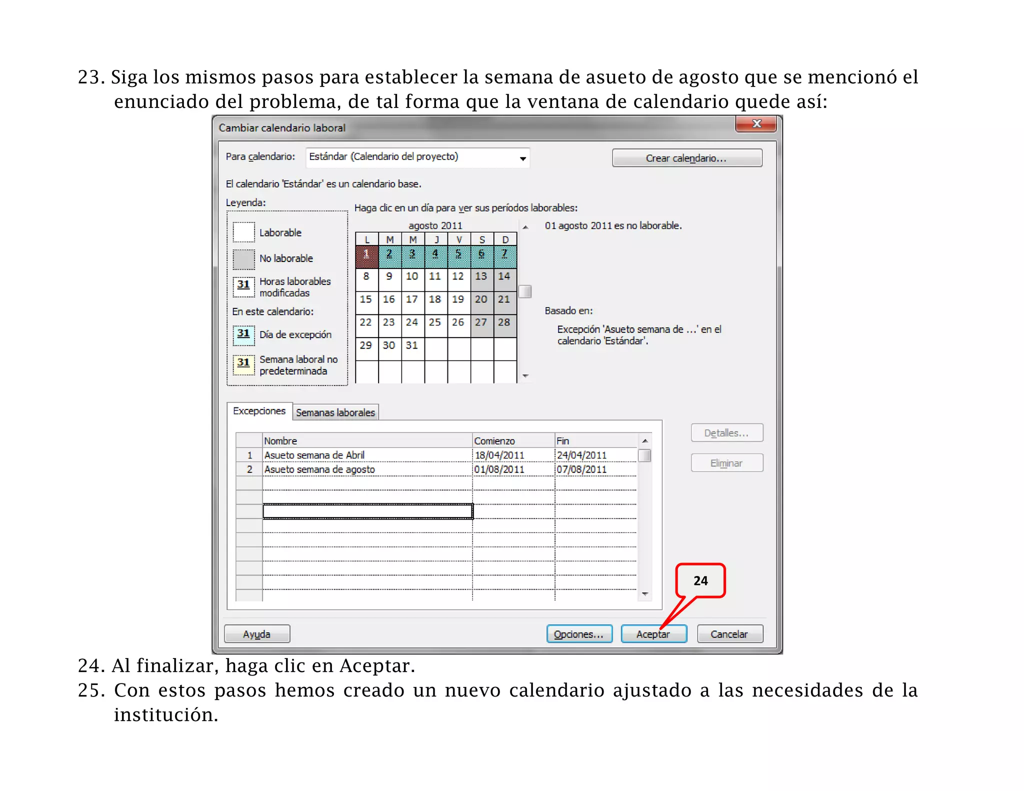 23. Siga los mismos pasos para establecer la semana de asueto de agosto que se mencionó el
    enunciado del problema, de tal forma que la ventana de calendario quede así:




                                                                 24




24. Al finalizar, haga clic en Aceptar.
25. Con estos pasos hemos creado un nuevo calendario ajustado a las necesidades de la
    institución.
 