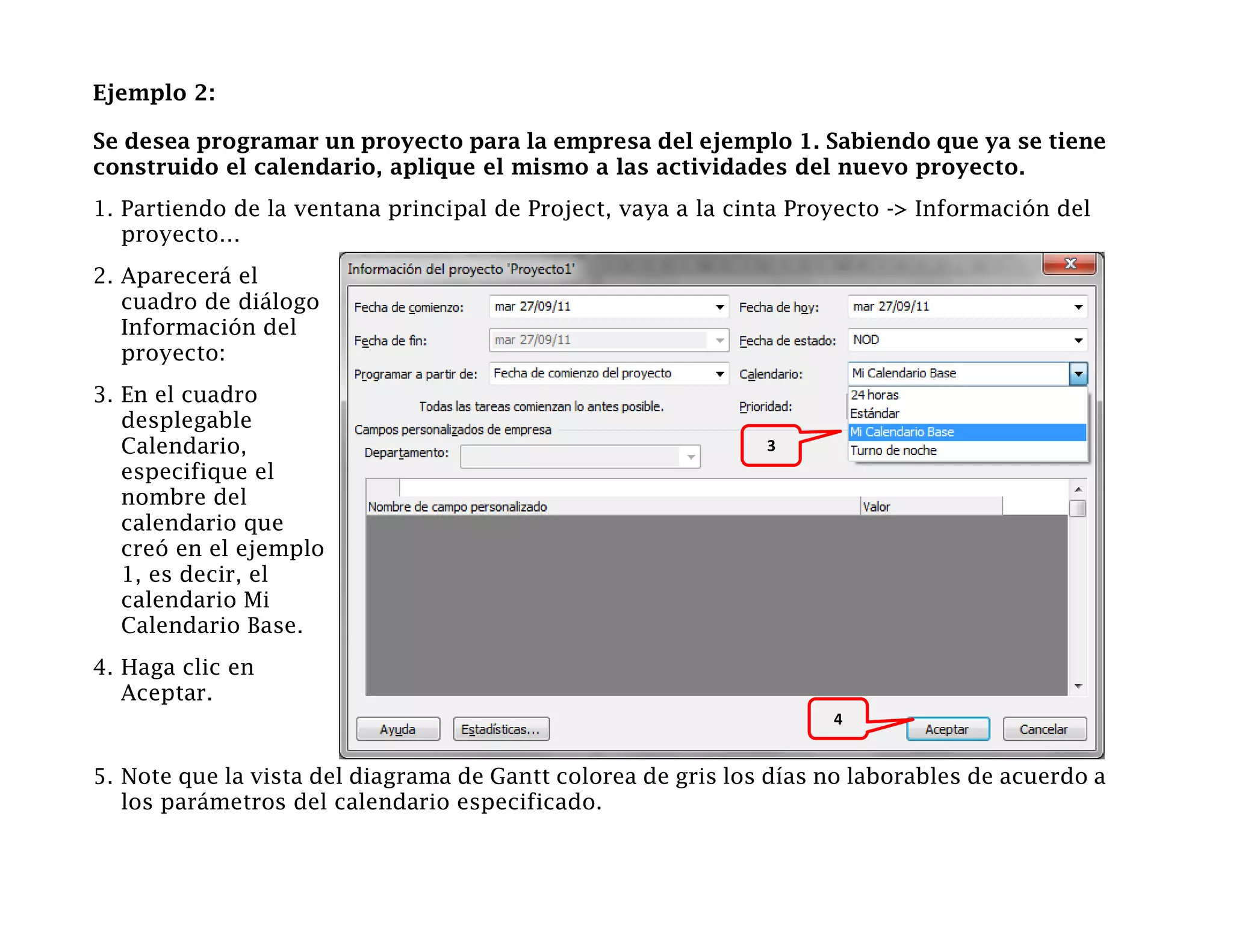Ejemplo 2:

Se desea programar un proyecto para la empresa del ejemplo 1. Sabiendo que ya se tiene
construido el calendario, aplique el mismo a las actividades del nuevo proyecto.
1. Partiendo de la ventana principal de Project, vaya a la cinta Proyecto -> Información del
   proyecto…
2. Aparecerá el
   cuadro de diálogo
   Información del
   proyecto:
3. En el cuadro
   desplegable
   Calendario,                                                3
   especifique el
   nombre del
   calendario que
   creó en el ejemplo
   1, es decir, el
   calendario Mi
   Calendario Base.
4. Haga clic en
   Aceptar.
                                                                    4


5. Note que la vista del diagrama de Gantt colorea de gris los días no laborables de acuerdo a
   los parámetros del calendario especificado.
 