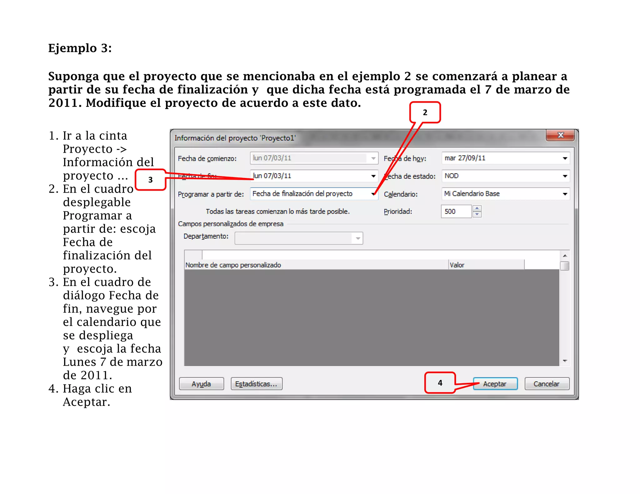 Ejemplo 3:

Suponga que el proyecto que se mencionaba en el ejemplo 2 se comenzará a planear a
partir de su fecha de finalización y que dicha fecha está programada el 7 de marzo de
2011. Modifique el proyecto de acuerdo a este dato.
                                                             2

1. Ir a la cinta
   Proyecto ->
   Información del
   proyecto …      3
2. En el cuadro
   desplegable
   Programar a                                      2
   partir de: escoja
   Fecha de
   finalización del
   proyecto.
3. En el cuadro de
   diálogo Fecha de
   fin, navegue por
   el calendario que
   se despliega
   y escoja la fecha
   Lunes 7 de marzo
   de 2011.
                                                                     4
4. Haga clic en                                                  4
   Aceptar.
 