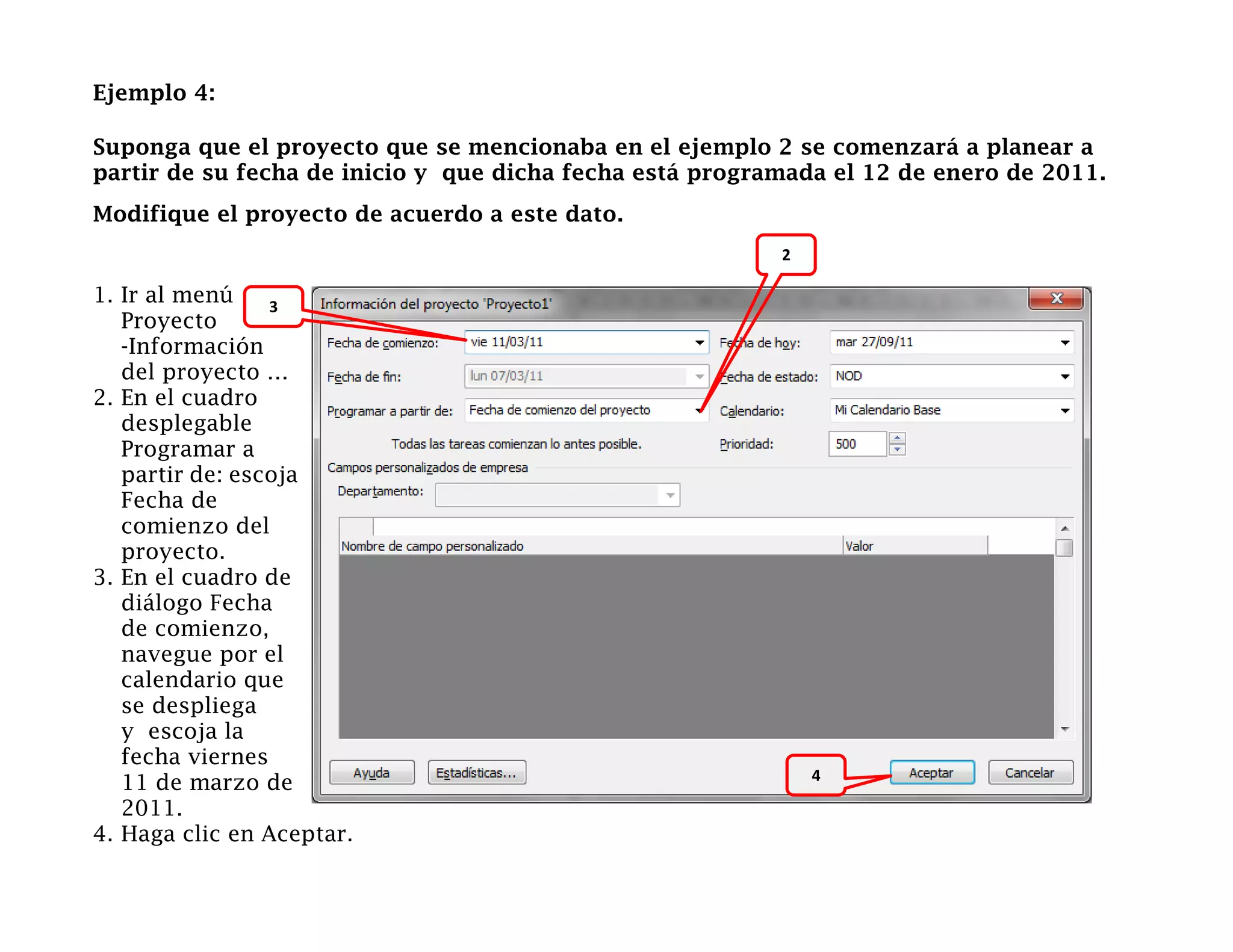 Ejemplo 4:

Suponga que el proyecto que se mencionaba en el ejemplo 2 se comenzará a planear a
partir de su fecha de inicio y que dicha fecha está programada el 12 de enero de 2011.
Modifique el proyecto de acuerdo a este dato.
                                                          2

1. Ir al menú    3
   Proyecto
   -Información
   del proyecto …
2. En el cuadro
   desplegable
   Programar a
   partir de: escoja
   Fecha de
   comienzo del
   proyecto.
3. En el cuadro de
   diálogo Fecha
   de comienzo,
   navegue por el
   calendario que
   se despliega
   y escoja la
   fecha viernes
                                                              4
   11 de marzo de
   2011.
4. Haga clic en Aceptar.
 