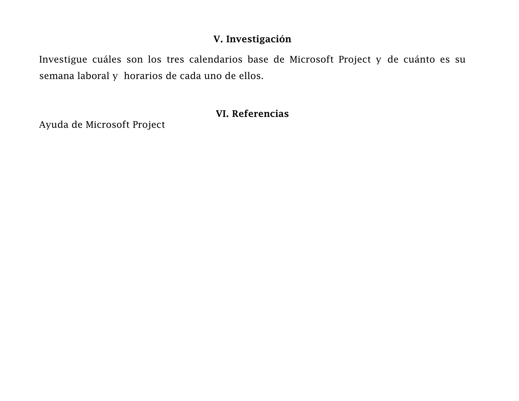 V. Investigación

Investigue cuáles son los tres calendarios base de Microsoft Project y de cuánto es su
semana laboral y horarios de cada uno de ellos.



                                    VI. Referencias
Ayuda de Microsoft Project
 