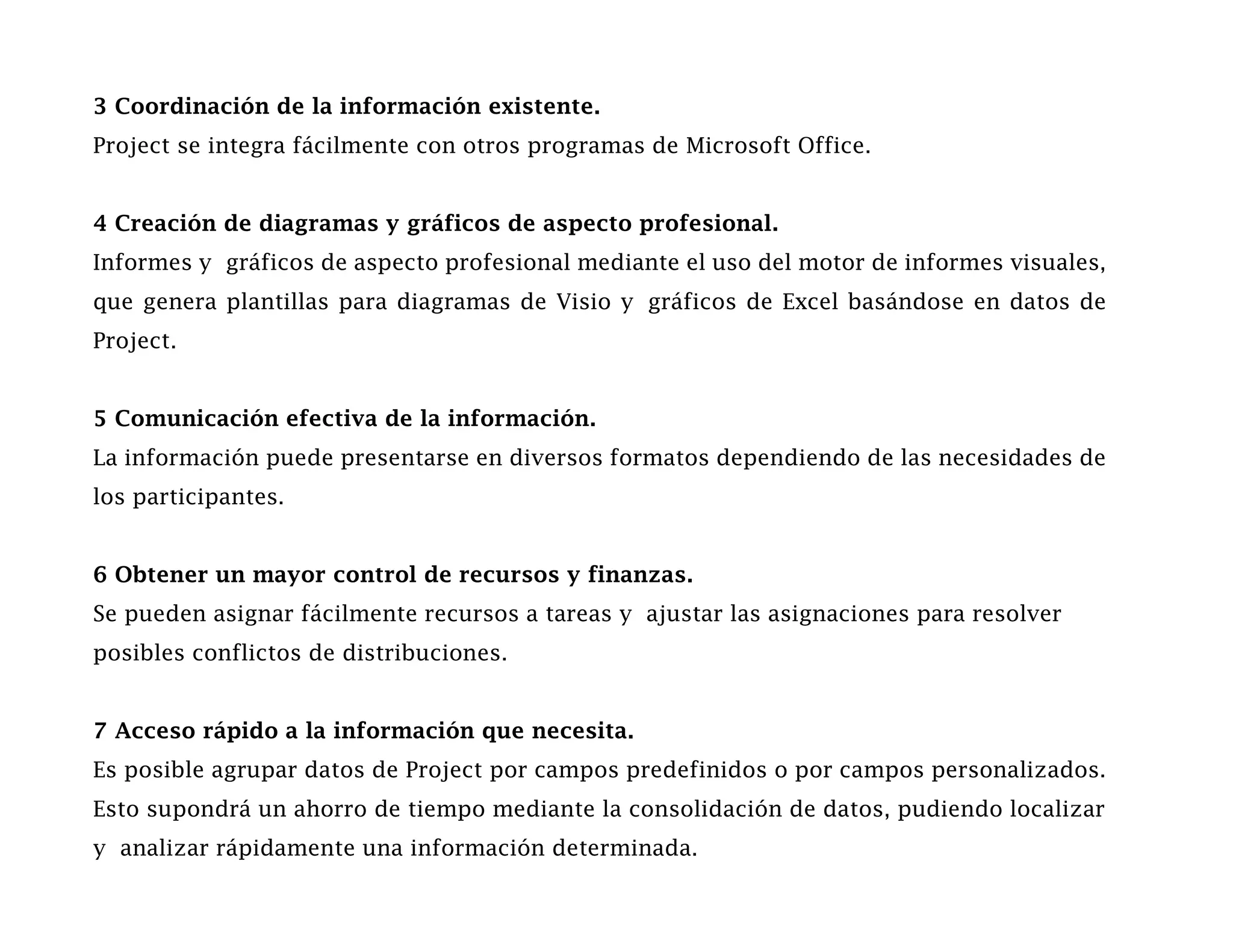 3 Coordinación de la información existente.
Project se integra fácilmente con otros programas de Microsoft Office.


4 Creación de diagramas y gráficos de aspecto profesional.
Informes y gráficos de aspecto profesional mediante el uso del motor de informes visuales,
que genera plantillas para diagramas de Visio y gráficos de Excel basándose en datos de
Project.


5 Comunicación efectiva de la información.
La información puede presentarse en diversos formatos dependiendo de las necesidades de
los participantes.


6 Obtener un mayor control de recursos y finanzas.
Se pueden asignar fácilmente recursos a tareas y ajustar las asignaciones para resolver
posibles conflictos de distribuciones.


7 Acceso rápido a la información que necesita.
Es posible agrupar datos de Project por campos predefinidos o por campos personalizados.
Esto supondrá un ahorro de tiempo mediante la consolidación de datos, pudiendo localizar
y analizar rápidamente una información determinada.
 
