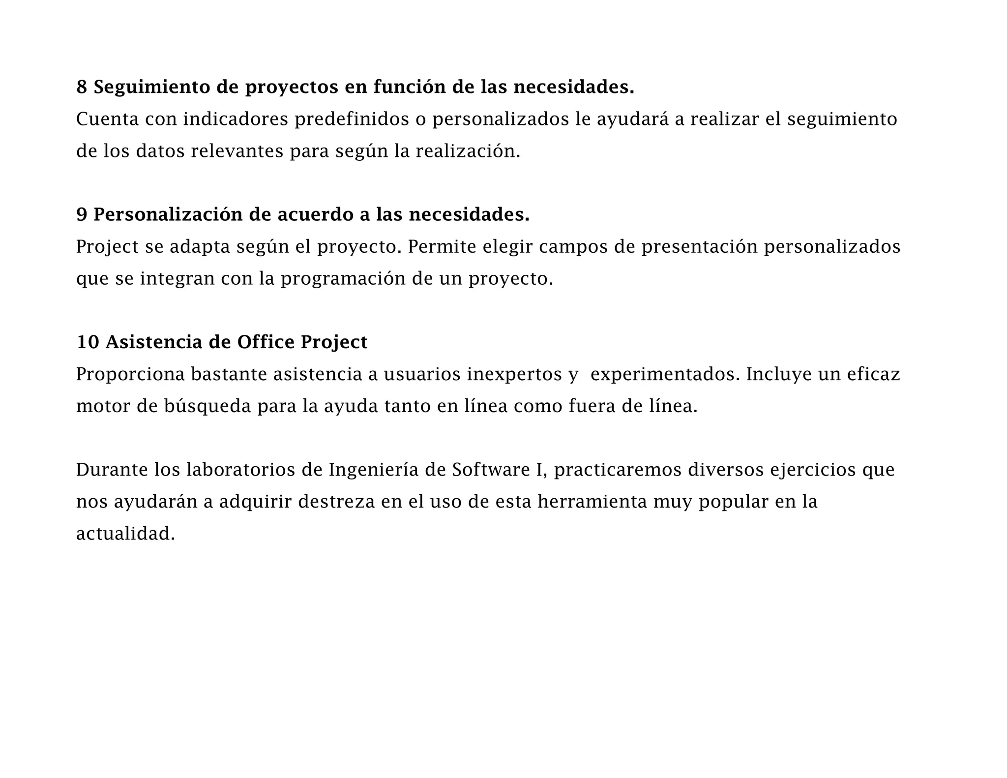 8 Seguimiento de proyectos en función de las necesidades.
Cuenta con indicadores predefinidos o personalizados le ayudará a realizar el seguimiento
de los datos relevantes para según la realización.


9 Personalización de acuerdo a las necesidades.
Project se adapta según el proyecto. Permite elegir campos de presentación personalizados
que se integran con la programación de un proyecto.


10 Asistencia de Office Project
Proporciona bastante asistencia a usuarios inexpertos y experimentados. Incluye un eficaz
motor de búsqueda para la ayuda tanto en línea como fuera de línea.


Durante los laboratorios de Ingeniería de Software I, practicaremos diversos ejercicios que
nos ayudarán a adquirir destreza en el uso de esta herramienta muy popular en la
actualidad.
 