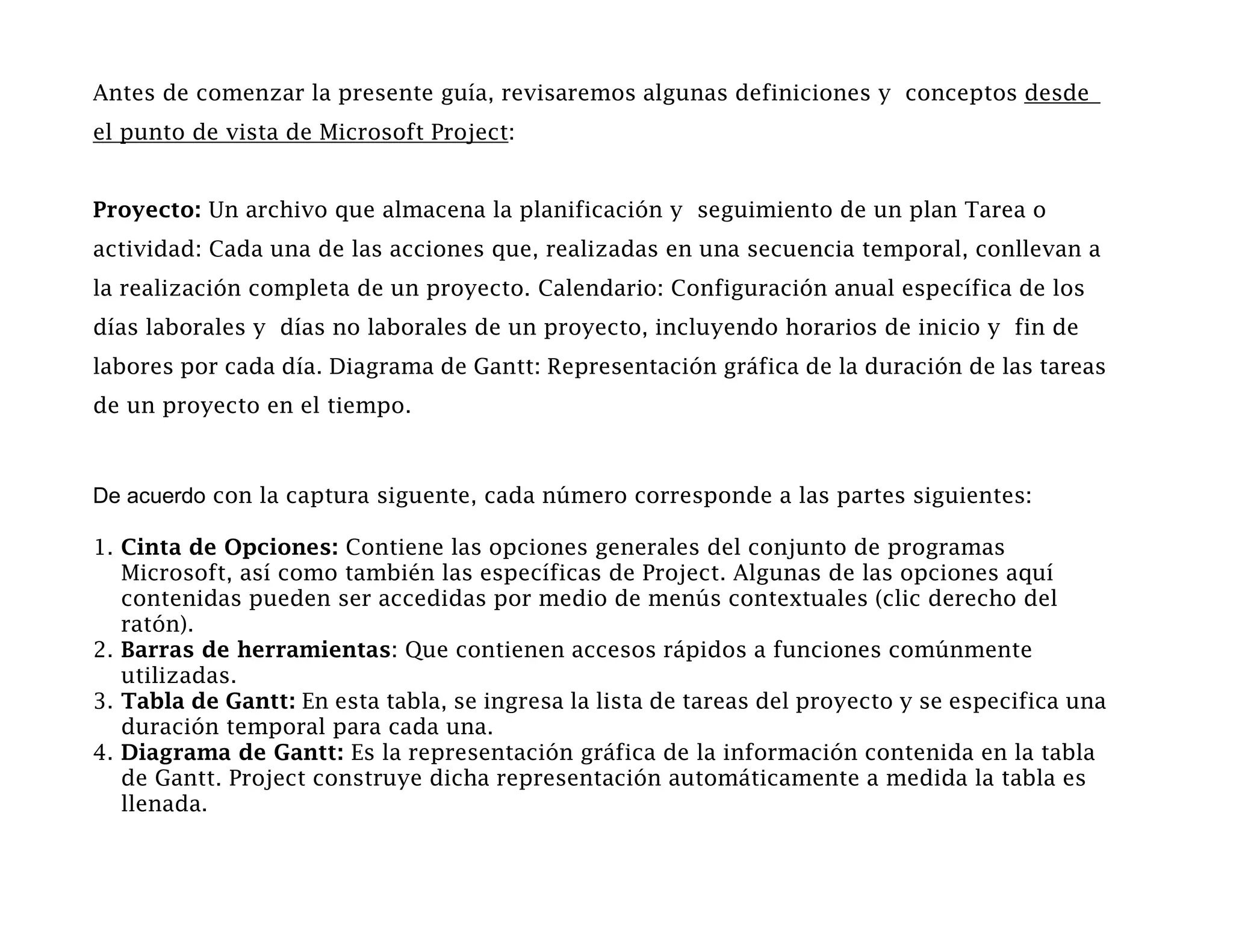Antes de comenzar la presente guía, revisaremos algunas definiciones y conceptos desde
el punto de vista de Microsoft Project:


Proyecto: Un archivo que almacena la planificación y seguimiento de un plan Tarea o
actividad: Cada una de las acciones que, realizadas en una secuencia temporal, conllevan a
la realización completa de un proyecto. Calendario: Configuración anual específica de los
días laborales y días no laborales de un proyecto, incluyendo horarios de inicio y fin de
labores por cada día. Diagrama de Gantt: Representación gráfica de la duración de las tareas
de un proyecto en el tiempo.



De acuerdo con la captura siguente, cada número corresponde a las partes siguientes:

1. Cinta de Opciones: Contiene las opciones generales del conjunto de programas
   Microsoft, así como también las específicas de Project. Algunas de las opciones aquí
   contenidas pueden ser accedidas por medio de menús contextuales (clic derecho del
   ratón).
2. Barras de herramientas: Que contienen accesos rápidos a funciones comúnmente
   utilizadas.
3. Tabla de Gantt: En esta tabla, se ingresa la lista de tareas del proyecto y se especifica una
   duración temporal para cada una.
4. Diagrama de Gantt: Es la representación gráfica de la información contenida en la tabla
   de Gantt. Project construye dicha representación automáticamente a medida la tabla es
   llenada.
 