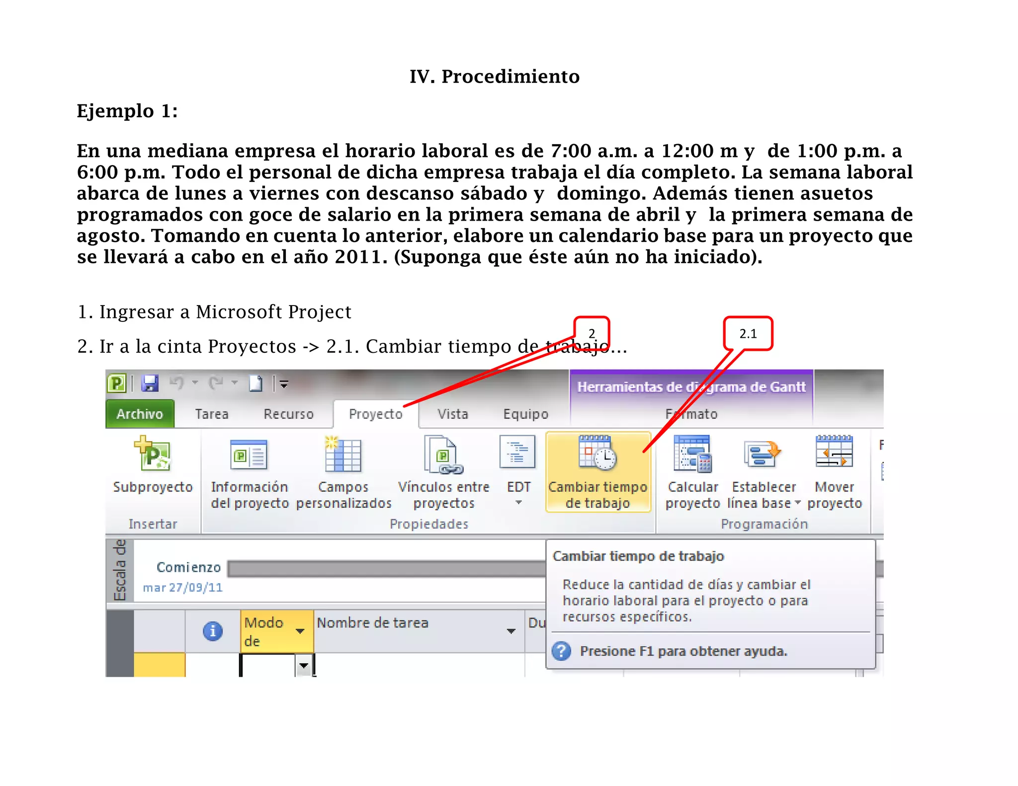 IV. Procedimiento
Ejemplo 1:

En una mediana empresa el horario laboral es de 7:00 a.m. a 12:00 m y de 1:00 p.m. a
6:00 p.m. Todo el personal de dicha empresa trabaja el día completo. La semana laboral
abarca de lunes a viernes con descanso sábado y domingo. Además tienen asuetos
programados con goce de salario en la primera semana de abril y la primera semana de
agosto. Tomando en cuenta lo anterior, elabore un calendario base para un proyecto que
se llevará a cabo en el año 2011. (Suponga que éste aún no ha iniciado).


1. Ingresar a Microsoft Project
                                                        2           2.1
2. Ir a la cinta Proyectos -> 2.1. Cambiar tiempo de trabajo…
 