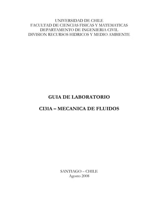 UNIVERSIDAD DE CHILE
FACULTAD DE CIENCIAS FISICAS Y MATEMATICAS
DEPARTAMENTO DE INGENIERIA CIVIL
DIVISION RECURSOS HIDRICOS Y MEDIO AMBIENTE
GUIA DE LABORATORIO
CI31A – MECANICA DE FLUIDOS
SANTIAGO – CHILE
Agosto 2008
 