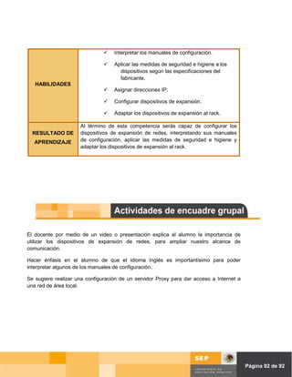 Interpretar los manuales de configuración.

                                   Aplicar las medidas de seguridad e higiene a los
                                     dispositivos según las especificaciones del
                                     fabricante.
   HABILIDADES
                                   Asignar direcciones IP.

                                   Configurar dispositivos de expansión.

                                   Adaptar los dispositivos de expansión al rack.

                     Al término de esta competencia serás capaz de configurar los
  RESULTADO DE       dispositivos de expansión de redes, interpretando sus manuales
   APRENDIZAJE       de configuración, aplicar las medidas de seguridad e higiene y
                     adaptar los dispositivos de expansión al rack.




El docente por medio de un video o presentación explica al alumno la importancia de
utilizar los dispositivos de expansión de redes, para ampliar nuestro alcance de
comunicación.

Hacer énfasis en el alumno de que el idioma Inglés es importantísimo para poder
interpretar algunos de los manuales de configuración.

Se sugiere realizar una configuración de un servidor Proxy para dar acceso a Internet a
una red de área local.




                                                                                Página de Página 92 de 92
 