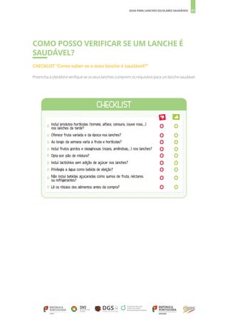 21
GUIA PARA LANCHES ESCOLARES SAUDÁVEIS
COMO POSSO VERIFICAR SE UM LANCHE É
SAUDÁVEL?
CHECKLIST “Como saber se o meu lanche é saudável?”
Preencha a checklist e verifique se os seus lanches cumprem os requisitos para um lanche saudável.
Inclui produtos hortícolas (tomate, alface, cenoura, couve roxa,...)
nos lanches da tarde?
Oferece fruta variada e da época nos lanches?
Ao longo da semana varia a fruta e hortícolas?
Inclui frutos gordos e oleaginosas (nozes, amêndoas,...) nos lanches?
Opta por pão de mistura?
Inclui lacticínios sem adição de açúcar nos lanches?
Privilegia a água como bebida de eleição?
Não inclui bebidas açucaradas como sumos de fruta, néctares
ou refrigerantes?
Lê os rótulos dos alimentos antes da compra?
 