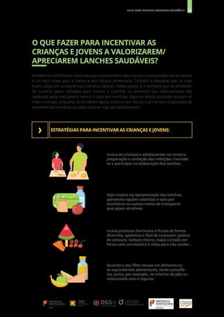 22
GUIA PARA LANCHES ESCOLARES SAUDÁVEIS
O QUE FAZER PARA INCENTIVAR AS
CRIANÇAS E JOVENS A VALORIZAREM/
APRECIAREM LANCHES SAUDÁVEIS?
A evidência científica tem mostrado que o envolvimento das crianças na preparação dos alimentos
é um fator-chave para a melhoria dos hábitos alimentares. Também é desejável que os mais
jovens adquiram competências culinárias básicas. Neste aspeto, é importante que as atividades
de culinária sejam utilizadas para ensinar a cozinhar os alimentos que habitualmente são
rejeitados pelos mais jovens como é o caso dos hortícolas. Algumas destas atividades ajustam-se
mais a crianças, enquanto as atividades ligadas à leitura dos rótulos nutricionais e à aquisição de
competências culinárias se pode adequar mais aos adolescentes.
ESTRATÉGIAS PARA INCENTIVAR AS CRIANÇAS E JOVENS:
Inclua as crianças e adolescentes na compra,
preparação e confeção das refeições. Convide-
os a participar na elaboração dos lanches.
Seja criativo na apresentação dos lanches,
apresente opções coloridas e opte por
lancheiras ou outros meios de transporte
que sejam atrativos.
Inclua produtos hortícolas e frutas de forma
divertida, apelativa e fácil de consumir: palitos
de cenoura, tomate cherry, maçã cortada em
fatias com um elástico à volta para não oxidar...
Quando o seu filho recusa um alimento ou
os equivalentes alimentares, tente camuflá-
los, como, por exemplo, no interior do pão ou
misturando com o iogurte.
›
 