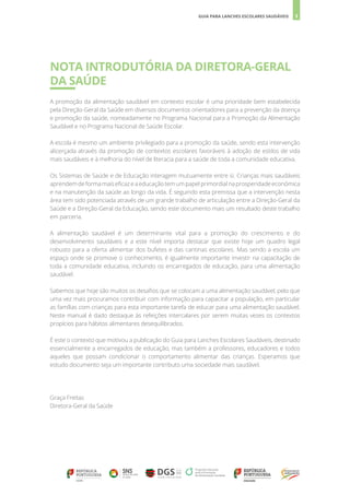 3
GUIA PARA LANCHES ESCOLARES SAUDÁVEIS
NOTA INTRODUTÓRIA DA DIRETORA-GERAL
DA SAÚDE
A promoção da alimentação saudável em contexto escolar é uma prioridade bem estabelecida
pela Direção-Geral da Saúde em diversos documentos orientadores para a prevenção da doença
e promoção da saúde, nomeadamente no Programa Nacional para a Promoção da Alimentação
Saudável e no Programa Nacional de Saúde Escolar.
A escola é mesmo um ambiente privilegiado para a promoção da saúde, sendo esta intervenção
alicerçada através da promoção de contextos escolares favoráveis à adoção de estilos de vida
mais saudáveis e à melhoria do nível de literacia para a saúde de toda a comunidade educativa.
Os Sistemas de Saúde e de Educação interagem mutuamente entre si. Crianças mais saudáveis
aprendem de forma mais eficaz e a educação tem um papel primordial na prosperidade económica
e na manutenção da saúde ao longo da vida. É seguindo esta premissa que a intervenção nesta
área tem sido potenciada através de um grande trabalho de articulação entre a Direção-Geral da
Saúde e a Direção-Geral da Educação, sendo este documento mais um resultado deste trabalho
em parceria.
A alimentação saudável é um determinante vital para a promoção do crescimento e do
desenvolvimento saudáveis e a este nível importa destacar que existe hoje um quadro legal
robusto para a oferta alimentar dos bufetes e das cantinas escolares. Mas sendo a escola um
espaço onde se promove o conhecimento, é igualmente importante investir na capacitação de
toda a comunidade educativa, incluindo os encarregados de educação, para uma alimentação
saudável.
Sabemos que hoje são muitos os desafios que se colocam a uma alimentação saudável, pelo que
uma vez mais procuramos contribuir com informação para capacitar a população, em particular
as famílias com crianças para esta importante tarefa de educar para uma alimentação saudável.
Neste manual é dado destaque às refeições intercalares por serem muitas vezes os contextos
propícios para hábitos alimentares desequilibrados.
É este o contexto que motivou a publicação do Guia para Lanches Escolares Saudáveis, destinado
essencialmente a encarregados de educação, mas também a professores, educadores e todos
aqueles que possam condicionar o comportamento alimentar das crianças. Esperamos que
estudo documento seja um importante contributo uma sociedade mais saudável.
Graça Freitas
Diretora-Geral da Saúde
 