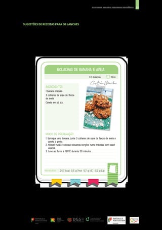 33
GUIA PARA LANCHES ESCOLARES SAUDÁVEIS
INGREDIENTES
1 banana madura
3 colheres de sopa de flocos
de aveia
Canela em pó q.b.
BOLACHAS DE BANANA E AVEIA
BOLACHAS DE BANANA E AVEIA
MODO DE PREPARAÇÃO
1. Esmague uma banana, junte 3 colheres de sopa de flocos de aveia e
canela a gosto.
2. Misture tudo e coloque pequenas porções numa travessa com papel
vegetal.
3. Leve ao forno a 180ºC durante 20 minutos.
4-5 bolachas 25mn
POR BOLACHA
POR BOLACHA 24,7 kcal 0,5 g Prot 4,7 g HC 0,2 g Lip
SUGESTÕES DE RECEITAS PARA OS LANCHES
 